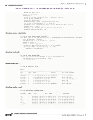 Se n d c o m m e n t s t o m d s f e e d b a ck -d o c @ c i sc o . c o m .
5-38
Cisco MDS 9000 Family Troubleshooting Guide
OL-5183-02, Cisco MDS SAN-OS Release 1.3
Chapter 5 Troubleshooting IP Storage Issues
Troubleshooting iSCSI Issues
Bytes: TX: 4960, RX: 0
Number of connection: 1
Connection #1
Local IP address: 0xa021ec8, Peer IP address: 0xa021eca
CID 0, State: LOGGED_IN
StatSN 43, ExpStatSN 0
MaxRecvDSLength 524288, our_MaxRecvDSLength 1024
CSG 3, NSG 3, min_pdu_size 48 (w/ data 48)
AuthMethod none, HeaderDigest None (len 0), DataDigest None (len 0)
Version Min: 0, Max: 0
FC target: Up, Reorder PDU: No, Marker send: No (int 0)
Received MaxRecvDSLen key: Yes
show iscsi remote-node initiator
switch# sh iscsi remote-node initiator
iSCSI Node name is iqn.1987-05.com.cisco.02.F984BCA7E08C307E2D87A099B2D452F3.FULLMOON
iSCSI alias name: FULLMOON
Node WWN is 20:0c:00:0b:be:77:72:42 (dynamic)
Member of vsans: 1
Number of Virtual n_ports: 1
Virtual Port WWN is 20:0d:00:0b:be:77:72:42 (dynamic)
Interface iSCSI 2/7, Portal group tag: 0x86
VSAN ID 1, FCID 0x750105
show iscsi local-node
switch# sh iscsi local-node
target: iqn.com.domainname.IPS-TEST.02-07.gw.202300a0b80b14da
Port WWN 20:23:00:a0:b8:0b:14:da , VSAN 1
Auto-created node
show fcns data vsan 1
switch# sh fcns data vsan 1
VSAN 1:
-----------------------------------------------------------------------
FCID TYPE PWWN (VENDOR) FC4-TYPE:FEATURE
-----------------------------------------------------------------------
0x750000 N 20:23:00:a0:b8:0b:14:da (SymBios) scsi-fcp:target
0x750102 N 10:00:00:00:c9:30:ba:06 (Emulex) scsi-fcp:init
0x750105 N 20:0d:00:0b:be:77:72:42 scsi-fcp:init isc..w
0x750201 N 50:08:05:f3:00:04:96:71 scsi-fcp
0x750301 N 50:08:05:f3:00:04:96:79 scsi-fcp
0x750400 N 20:00:00:02:3d:07:05:c0 (NuSpeed) scsi-fcp:init
show flogi databse vsan 1
switch# show flogi database vsan 1
-----------------------------------------------------------
INTERFACE VSAN FCID PORT NAME NODE NAME
-----------------------------------------------------------
fc1/1 1 0x750400 20:00:00:02:3d:07:05:c0 10:00:00:02:3d:07:05:c0
fc1/6 1 0x750000 20:23:00:a0:b8:0b:14:da 20:22:00:a0:b8:0b:14:d9
fc1/8 1 0x750102 10:00:00:00:c9:30:ba:06 20:00:00:00:c9:30:ba:06
fc1/9 1 0x750201 50:08:05:f3:00:04:96:71 50:08:05:f3:00:04:96:70
fc1/10 1 0x750301 50:08:05:f3:00:04:96:79 50:08:05:f3:00:04:96:70
iscsi2/7 1 0x750105 20:0d:00:0b:be:77:72:42 20:0c:00:0b:be:77:72:42
 