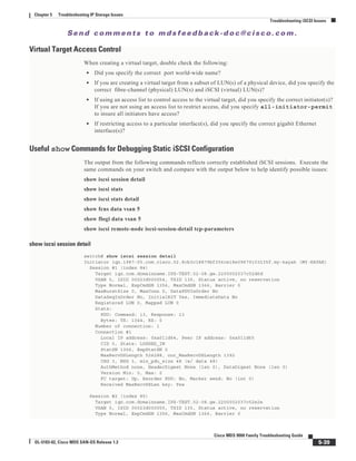 Se n d c o m m e n t s t o m d s f e e d b a ck -d o c @ c i sc o . c o m .
5-39
Cisco MDS 9000 Family Troubleshooting Guide
OL-5183-02, Cisco MDS SAN-OS Release 1.3
Chapter 5 Troubleshooting IP Storage Issues
Troubleshooting iSCSI Issues
Virtual Target Access Control
When creating a virtual target, double check the following:
• Did you specify the correct port world-wide name?
• If you are creating a virtual target from a subset of LUN(s) of a physical device, did you specify the
correct fibre-channel (physical) LUN(s) and iSCSI (virtual) LUN(s)?
• If using an access list to control access to the virtual target, did you specify the correct initiator(s)?
If you are not using an access list to restrict access, did you specify all-initiator-permit
to insure all initiators have access?
• If restricting access to a particular interface(s), did you specify the correct gigabit Ethernet
interface(s)?
Useful show Commands for Debugging Static iSCSI Configuration
The output from the following commands reflects correctly established iSCSI sessions. Execute the
same commands on your switch and compare with the output below to help identify possible issues:
show iscsi session detail
show iscsi stats
show iscsi stats detail
show fcns data vsan 5
show flogi data vsan 5
show iscsi remote-node iscsi-session-detail tcp-parameters
show iscsi session detail
switch# show iscsi session detail
Initiator iqn.1987-05.com.cisco.02.8cb3c18879bf356ce18e09679103235f.my-kayak (MY-KAYAK)
Session #1 (index 84)
Target iqn.com.domainname.IPS-TEST.02-08.gw.2200002037c52d6d
VSAN 5, ISID 00023d000054, TSID 135, Status active, no reservation
Type Normal, ExpCmdSN 1356, MaxCmdSN 1366, Barrier 0
MaxBurstSize 0, MaxConn 0, DataPDUInOrder No
DataSeqInOrder No, InitialR2T Yes, ImmediateData No
Registered LUN 0, Mapped LUN 0
Stats:
PDU: Command: 13, Response: 13
Bytes: TX: 1344, RX: 0
Number of connection: 1
Connection #1
Local IP address: 0xa011d64, Peer IP address: 0xa011d65
CID 0, State: LOGGED_IN
StatSN 1356, ExpStatSN 0
MaxRecvDSLength 524288, our_MaxRecvDSLength 1392
CSG 3, NSG 3, min_pdu_size 48 (w/ data 48)
AuthMethod none, HeaderDigest None (len 0), DataDigest None (len 0)
Version Min: 0, Max: 0
FC target: Up, Reorder PDU: No, Marker send: No (int 0)
Received MaxRecvDSLen key: Yes
Session #2 (index 85)
Target iqn.com.domainname.IPS-TEST.02-08.gw.2200002037c52e2e
VSAN 5, ISID 00023d000055, TSID 135, Status active, no reservation
Type Normal, ExpCmdSN 1356, MaxCmdSN 1366, Barrier 0
 