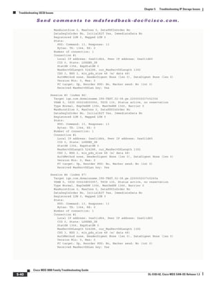 Se n d c o m m e n t s t o m d s f e e d b a ck -d o c @ c i sc o . c o m .
5-40
Cisco MDS 9000 Family Troubleshooting Guide
OL-5183-02, Cisco MDS SAN-OS Release 1.3
Chapter 5 Troubleshooting IP Storage Issues
Troubleshooting iSCSI Issues
MaxBurstSize 0, MaxConn 0, DataPDUInOrder No
DataSeqInOrder No, InitialR2T Yes, ImmediateData No
Registered LUN 0, Mapped LUN 0
Stats:
PDU: Command: 13, Response: 13
Bytes: TX: 1344, RX: 0
Number of connection: 1
Connection #1
Local IP address: 0xa011d64, Peer IP address: 0xa011d65
CID 0, State: LOGGED_IN
StatSN 1356, ExpStatSN 0
MaxRecvDSLength 524288, our_MaxRecvDSLength 1392
CSG 3, NSG 3, min_pdu_size 48 (w/ data 48)
AuthMethod none, HeaderDigest None (len 0), DataDigest None (len 0)
Version Min: 0, Max: 0
FC target: Up, Reorder PDU: No, Marker send: No (int 0)
Received MaxRecvDSLen key: Yes
Session #3 (index 86)
Target iqn.com.domainname.IPS-TEST.02-08.gw.2200002037c52356
VSAN 5, ISID 00023d000056, TSID 135, Status active, no reservation
Type Normal, ExpCmdSN 1356, MaxCmdSN 1366, Barrier 0
MaxBurstSize 0, MaxConn 0, DataPDUInOrder No
DataSeqInOrder No, InitialR2T Yes, ImmediateData No
Registered LUN 0, Mapped LUN 0
Stats:
PDU: Command: 13, Response: 13
Bytes: TX: 1344, RX: 0
Number of connection: 1
Connection #1
Local IP address: 0xa011d64, Peer IP address: 0xa011d65
CID 0, State: LOGGED_IN
StatSN 1356, ExpStatSN 0
MaxRecvDSLength 524288, our_MaxRecvDSLength 1392
CSG 3, NSG 3, min_pdu_size 48 (w/ data 48)
AuthMethod none, HeaderDigest None (len 0), DataDigest None (len 0)
Version Min: 0, Max: 0
FC target: Up, Reorder PDU: No, Marker send: No (int 0)
Received MaxRecvDSLen key: Yes
Session #4 (index 87)
Target iqn.com.domainname.IPS-TEST.02-08.gw.2200002037c5260a
VSAN 5, ISID 00023d000057, TSID 135, Status active, no reservation
Type Normal, ExpCmdSN 1356, MaxCmdSN 1366, Barrier 0
MaxBurstSize 0, MaxConn 0, DataPDUInOrder No
DataSeqInOrder No, InitialR2T Yes, ImmediateData No
Registered LUN 0, Mapped LUN 0
Stats:
PDU: Command: 13, Response: 13
Bytes: TX: 1344, RX: 0
Number of connection: 1
Connection #1
Local IP address: 0xa011d64, Peer IP address: 0xa011d65
CID 0, State: LOGGED_IN
StatSN 1356, ExpStatSN 0
MaxRecvDSLength 524288, our_MaxRecvDSLength 1392
CSG 3, NSG 3, min_pdu_size 48 (w/ data 48)
AuthMethod none, HeaderDigest None (len 0), DataDigest None (len 0)
Version Min: 0, Max: 0
FC target: Up, Reorder PDU: No, Marker send: No (int 0)
Received MaxRecvDSLen key: Yes
 