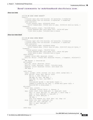Se n d c o m m e n t s t o m d s f e e d b a ck -d o c @ c i sc o . c o m .
5-41
Cisco MDS 9000 Family Troubleshooting Guide
OL-5183-02, Cisco MDS SAN-OS Release 1.3
Chapter 5 Troubleshooting IP Storage Issues
Troubleshooting iSCSI Issues
show iscsi stats
switch# sh iscsi stats iscsi2/7
iscsi2/7
5 minutes input rate 3336 bits/sec, 417 bytes/sec, 0 frames/sec
5 minutes output rate 120 bits/sec, 15 bytes/sec, 0 frames/sec
iSCSI statistics
4112871 packets input, 4022464380 bytes
303100 Command pdus, 3740086 Data-out pdus, 3815901300 Data-out bytes, 0
fragments
1283306 packets output, 778111088 bytes
303069 Response pdus (with sense 3163), 195108 R2T pdus
715480 Data-in pdus, 715214528 Data-in bytes
show iscsi stats detail
switch# sh iscsi stats detail
iscsi2/7
5 minutes input rate 3336 bits/sec, 417 bytes/sec, 0 frames/sec
5 minutes output rate 120 bits/sec, 15 bytes/sec, 0 frames/sec
iSCSI statistics
4113028 packets input, 4022586092 bytes
303140 Command pdus, 3740200 Data-out pdus, 3816015476 Data-out bytes, 0
fragments
1283382 packets output, 778114736 bytes
303109 Response pdus (with sense 3163), 195141 R2T pdus
715480 Data-in pdus, 715214528 Data-in bytes
iSCSI Forward:
Command: 303140 PDUs (Received: 303140)
Data-Out (Write): 3740200 PDUs (Received 3740200), 0 fragments, 3816015476 b
ytes
TMF Request: 0 (Received 28)
FCP Forward:
Xfer_rdy: 195141 (Received: 195141)
Data-In: 715480 (Received: 715622), 715214528 bytes
Response: 303109 (Received: 303322), with sense 3163
TMF Resp: 0
iSCSI Stats:
Login: attempt: 16726, succeed: 114, fail: 16606, authen fail: 0
Rcvd: NOP-Out: 36164, Sent: NOP-In: 36160
NOP-In: 0, Sent: NOP-Out: 0
TMF-REQ: 28, Sent: TMF-RESP: 0
Text-REQ: 39, Sent: Text-RESP: 0
SNACK: 0
Unrecognized Opcode: 0, Bad header digest: 0
Command in window but not next: 0, exceed wait queue limit: 0
Received PDU in wrong phase: 0
FCP Stats:
Total: Sent: 4110679
Received: 1281518 (Error: 0, Unknown: 0)
Sent: PLOGI: 66367, Rcvd: PLOGI_ACC: 71, PLOGI_RJT: 66296
PRLI: 71, Rcvd: PRLI_ACC: 71, PRLI_RJT: 0, Error resp: 0
LOGO: 0, Rcvd: LOGO_ACC: 0, LOGO_RJT: 0
ABTS: 87, Rcvd: ABTS_ACC: 0
TMF REQ: 0
Self orig command: 213, Rcvd: data: 142, resp: 213
Rcvd: PLOGI: 614, Sent: PLOGI_ACC: 490
LOGO: 197, Sent: LOGO_ACC: 111
PRLI: 0, Sent: PRLI_ACC: 0
ABTS: 183
iSCSI Drop:
 