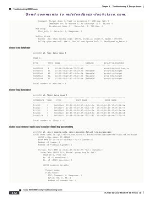 Se n d c o m m e n t s t o m d s f e e d b a ck -d o c @ c i sc o . c o m .
5-42
Cisco MDS 9000 Family Troubleshooting Guide
OL-5183-02, Cisco MDS SAN-OS Release 1.3
Chapter 5 Troubleshooting IP Storage Issues
Troubleshooting iSCSI Issues
Command: Target down 0, Task in progress 0, LUN map fail 0
CmdSeqNo not in window 0, No Exchange ID 0, Reject 0
Persistent Resv 0 Data-Out: 0, TMF-Req: 0
FCP Drop:
Xfer_rdy: 0, Data-In: 0, Response: 0
Buffer Stats:
Buffer less than header size: 48475, Partial: 2524437, Split: 3550971
Pullup give new buf: 48475, Out of contiguous buf: 0, Unaligned m_data: 0
show fcns database
switch# sh fcns data vsan 5
VSAN 5:
--------------------------------------------------------------------------
FCID TYPE PWWN (VENDOR) FC4-TYPE:FEATURE
--------------------------------------------------------------------------
0x610002 N 20:0b:00:0b:be:77:72:42 scsi-fcp:init isc..w
0x6101e1 NL 22:00:00:20:37:c5:2d:6d (Seagate) scsi-fcp:target
0x6101e2 NL 22:00:00:20:37:c5:2e:2e (Seagate) scsi-fcp:target
0x6101e4 NL 22:00:00:20:37:c5:23:56 (Seagate) scsi-fcp:target
0x6101e8 NL 22:00:00:20:37:c5:26:0a (Seagate) scsi-fcp:target
Total number of entries = 5
show flogi database
switch# sh flogi data vsan 5
---------------------------------------------------------------------------
INTERFACE VSAN FCID PORT NAME NODE NAME
---------------------------------------------------------------------------
fc1/12 5 0x6101e8 22:00:00:20:37:c5:26:0a 20:00:00:20:37:c5:26:0a
fc1/12 5 0x6101e4 22:00:00:20:37:c5:23:56 20:00:00:20:37:c5:23:56
fc1/12 5 0x6101e2 22:00:00:20:37:c5:2e:2e 20:00:00:20:37:c5:2e:2e
fc1/12 5 0x6101e1 22:00:00:20:37:c5:2d:6d 20:00:00:20:37:c5:2d:6d
iscsi2/8 5 0x610002 20:0b:00:0b:be:77:72:42 20:0a:00:0b:be:77:72:42
Total number of flogi = 5.
show iscsi remote-node iscsi-session-detail tcp parameters
switch# sh iscsi remote-node iscsi-session-detail tcp-parameters
iSCSI Node name is iqn.1987-05.com.cisco.02.8cb3c18879bf356ce18e09679103235f.my-kayak
iSCSI alias name: MY-KAYAK
Node WWN is 20:0a:00:0b:be:77:72:42 (dynamic)
Member of vsans: 5
Number of Virtual n_ports: 1
Virtual Port WWN is 20:0a:00:0b:be:77:72:42 (dynamic)
Interface iSCSI 2/8, Portal group tag is 0x87
VSAN ID 0, FCID 0x0
No. of FC sessions: 1
No. of iSCSI sessions: 1
iSCSI session details
Target node:
Statistics:
PDU: Command: 0, Response: 0
Bytes: TX: 0, RX: 0
Number of connection: 1
 