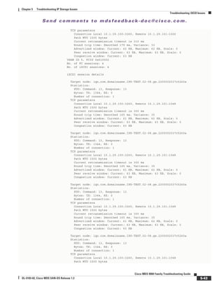 Se n d c o m m e n t s t o m d s f e e d b a ck -d o c @ c i sc o . c o m .
5-43
Cisco MDS 9000 Family Troubleshooting Guide
OL-5183-02, Cisco MDS SAN-OS Release 1.3
Chapter 5 Troubleshooting IP Storage Issues
Troubleshooting iSCSI Issues
TCP parameters
Connection Local 10.1.29.100:3260, Remote 10.1.29.101:1026
Path MTU 1500 bytes
Current retransmission timeout is 310 ms
Round trip time: Smoothed 179 ms, Variance: 33
Advertized window: Current: 62 KB, Maximum: 62 KB, Scale: 0
Peer receive window: Current: 63 KB, Maximum: 63 KB, Scale: 0
Congestion window: Current: 63 KB
VSAN ID 5, FCID 0x610002
No. of FC sessions: 4
No. of iSCSI sessions: 4
iSCSI session details
Target node: iqn.com.domainname.IPS-TEST.02-08.gw.2200002037c5260a
Statistics:
PDU: Command: 13, Response: 13
Bytes: TX: 1344, RX: 0
Number of connection: 1
TCP parameters
Connection Local 10.1.29.100:3260, Remote 10.1.29.101:1048
Path MTU 1500 bytes
Current retransmission timeout is 300 ms
Round trip time: Smoothed 165 ms, Variance: 35
Advertized window: Current: 61 KB, Maximum: 62 KB, Scale: 0
Peer receive window: Current: 63 KB, Maximum: 63 KB, Scale: 0
Congestion window: Current: 63 KB
Target node: iqn.com.domainname.IPS-TEST.02-08.gw.2200002037c5260a
Statistics:
PDU: Command: 13, Response: 13
Bytes: TX: 1344, RX: 0
Number of connection: 1
TCP parameters
Connection Local 10.1.29.100:3260, Remote 10.1.29.101:1048
Path MTU 1500 bytes
Current retransmission timeout is 300 ms
Round trip time: Smoothed 165 ms, Variance: 35
Advertized window: Current: 61 KB, Maximum: 62 KB, Scale: 0
Peer receive window: Current: 63 KB, Maximum: 63 KB, Scale: 0
Congestion window: Current: 63 KB
Target node: iqn.com.domainname.IPS-TEST.02-08.gw.2200002037c5260a
Statistics:
PDU: Command: 13, Response: 13
Bytes: TX: 1344, RX: 0
Number of connection: 1
TCP parameters
Connection Local 10.1.29.100:3260, Remote 10.1.29.101:1048
Path MTU 1500 bytes
Current retransmission timeout is 300 ms
Round trip time: Smoothed 165 ms, Variance: 35
Advertized window: Current: 61 KB, Maximum: 62 KB, Scale: 0
Peer receive window: Current: 63 KB, Maximum: 63 KB, Scale: 0
Congestion window: Current: 63 KB
Target node: iqn.com.domainname.IPS-TEST.02-08.gw.2200002037c5260a
Statistics:
PDU: Command: 13, Response: 13
Bytes: TX: 1344, RX: 0
Number of connection: 1
TCP parameters
Connection Local 10.1.29.100:3260, Remote 10.1.29.101:1048
Path MTU 1500 bytes
 