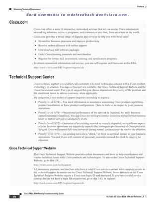 Se n d c o m m e n t s t o m d s f e e d b a ck -d o c @ c i sc o . c o m .
xiv
Cisco MDS 9000 Family Troubleshooting Guide
OL-5183-02, Cisco MDS SAN-OS Release 1.3
Preface
Obtaining Technical Assistance
Cisco.com
Cisco.com offers a suite of interactive, networked services that let you access Cisco information,
networking solutions, services, programs, and resources at any time, from anywhere in the world.
Cisco.com provides a broad range of features and services to help you with these tasks:
• Streamline business processes and improve productivity
• Resolve technical issues with online support
• Download and test software packages
• Order Cisco learning materials and merchandise
• Register for online skill assessment, training, and certification programs
To obtain customized information and service, you can self-register on Cisco.com at this URL:
http://tools.cisco.com/RPF/register/register.do
Technical Support Center
Cisco technical support is available to all customers who need technical assistance with a Cisco product,
technology, or solution. Two types of support are available: the Cisco Technical Support Website and the
Cisco Escalation Center. The type of support that you choose depends on the priority of the problem and
the conditions stated in service contracts, when applicable.
We categorize Cisco technical support inquiries according to urgency:
• Priority level 4 (P4)—You need information or assistance concerning Cisco product capabilities,
product installation, or basic product configuration. There is little or no impact to your business
operations.
• Priority level 3 (P3)—Operational performance of the network is impaired, but most business
operations remain functional. You and Cisco are willing to commit resources during normal business
hours to restore service to satisfactory levels.
• Priority level 2 (P2)—Operation of an existing network is severely degraded, or significant aspects
of your business operations are negatively impacted by inadequate performance of Cisco products.
You and Cisco will commit full-time resources during normal business hours to resolve the situation.
• Priority level 1 (P1)—An existing network is “down,” or there is a critical impact to your business
operations. You and Cisco will commit all necessary resources around the clock to resolve the
situation.
Cisco Technical Support Website
The Cisco Technical Support Website provides online documents and tools to help troubleshoot and
resolve technical issues with Cisco products and technologies. To access the Cisco Technical Support
Website, go to this URL:
http://www.cisco.com/techsupport
All customers, partners, and resellers who have a valid Cisco service contract have complete access to
the technical support resources on the Cisco Technical Support Website. Some services on the Cisco
Technical Support Website require a Cisco.com login ID and password. If you have a valid service
contract but do not have a login ID or password, go to this URL to register:
http://tools.cisco.com/RPF/register/register.do
 