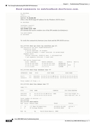 Se n d c o m m e n t s t o m d s f e e d b a ck -d o c @ c i sc o . c o m .
5-46
Cisco MDS 9000 Family Troubleshooting Guide
OL-5183-02, Cisco MDS SAN-OS Release 1.3
Chapter 5 Troubleshooting IP Storage Issues
Fine Tuning/Troubleshooting IPS iSCSI TCP Performance
no shutdown
vrrp 1
priority 110
address 10.48.69.25010.48.69.25010.48.69.25010.48.69.250
(This is the iSCSI target IP address for the Windows iSCSI client.)
no shutdown
interface iscsi2/1
tcp pmtu-enable
tcp window-size 1024tcp window-size 1024tcp window-size 1024tcp window-size 1024
(To increase the receive window size of the IPS module (in kilobytes).)
tcp sack-enable
no shutdown
To verify the connectivity between your client and the IPS iSCSI service:
MDS_BOTTOM# show ips stats tcp interface gig 2/1
TCP Statistics for port GigabitEthernet2/1
Connection Stats
0 active openings, 24 accepts
0 failed attempts, 0 reset received, 24 established
Segment stats
7047380 received, 56080130 sent, 0 retransmitted
0 bad segments received, 0 reset sent
TCP Active Connections
Local Address Remote Address State Send-Q Recv-Q
10.48.69.250:3260 10.48.69.233:1026 ESTABLISH 0 0
10.48.69.250:3260 10.48.69.233:1057 ESTABLISH 34560 0
0.0.0.0:3260 0.0.0.0:0 LISTEN 0 0
MDS_BOTTOM# show flogi database vsan 777
---------------------------------------------------------------------------
INTERFACE VSAN FCID PORT NAME NODE NAME
---------------------------------------------------------------------------
fc1/3 777 0x610000 50:05:07:63:00:c8:94:4c 50:05:07:63:00:c0:94:4c
iscsi2/1 777 0x610001 20:05:00:0c:30:6c:24:42 20:00:00:0c:30:57:5e:c2
Total number of flogi = 2.
MDS_BOTTOM# show fcns dabase vsan 777
VSAN 777:
--------------------------------------------------------------------------
FCID TYPE PWWN (VENDOR) FC4-TYPE:FEATURE
--------------------------------------------------------------------------
0x610000 N 50:05:07:63:00:c8:94:4c (IBM) scsi-fcp:target fc..
0x610001 N 20:05:00:0c:30:6c:24:42 scsi-fcp:init isc..w
Total number of entries = 2
MDS_BOTTOM#
MDS_BOTTOM# show module
Mod Ports Module-Type Model Status
--- ----- ------------------------------- ------------------ ------------
1 16 1/2 Gbps FC/Supervisor DS-X9216-K9-SUP active *
2 8 IP Storage Module DS-X9308-SMIP ok
Mod Sw Hw World-Wide-Name(s) (WWN)
--- ----------- ------ --------------------------------------------------
 