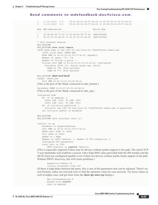 Se n d c o m m e n t s t o m d s f e e d b a ck -d o c @ c i sc o . c o m .
5-47
Cisco MDS 9000 Family Troubleshooting Guide
OL-5183-02, Cisco MDS SAN-OS Release 1.3
Chapter 5 Troubleshooting IP Storage Issues
Fine Tuning/Troubleshooting IPS iSCSI TCP Performance
1 1.1(0.133c) 1.0 20:01:00:0c:30:57:5e:c0 to 20:10:00:0c:30:57:5e:c0
2 1.1(0.133c) 0.2 20:41:00:0c:30:57:5e:c0 to 20:48:00:0c:30:57:5e:c0
Mod MAC-Address(es) Serial-Num
--- -------------------------------------- ----------
1 00-0b-be-f8-7f-00 to 00-0b-be-f8-7f-04 JAB070804Q3
2 00-05-30-00-a8-56 to 00-05-30-00-a8-62 JAB070205am
* this terminal session
MDS_BOTTOM#
MDS_BOTTOM# show iscsi remote
iSCSI Node name is iqn.1987-05.com.cisco:02.75af2f95624c.shark-nas
iSCSI alias name: SHARK-NAS
Node WWN is 20:00:00:0c:30:57:5e:c2 (dynamic)
Member of vsans: 777, 778
Number of Virtual n_ports: 1
Virtual Port WWN is 20:05:00:0c:30:6c:24:42 (configured)
Interface iSCSI 2/1, Portal group tag: 0x1001
VSAN ID 778, FCID 0x7c0000
VSAN ID 777, FCID 0x610001
MDS_BOTTOM# show iscsi local
target: shark_nas
Port WWN 50:05:07:63:00:c8:94:4c
(This is the port of the Shark connected to mds_bottom.)
Secondary PWWN 50:05:07:63:00:c4:94:4c
(This is the port of the Shark connected to mds_top.)
Configured node
No. of LU mapping: 2
iSCSI LUN: 0000, FC LUN: 0000
iSCSI LUN: 0001, FC LUN: 0001
No. of initiators permitted: 1
initiator iqn.1987-05.com.cisco:02.75af2f95624c.shark-nas is permitted
all initiator permit is disabled
MDS_BOTTOM#
MDS_BOTTOM# show interface iscsi 2/1
iscsi2/1 is up
Hardware is GigabitEthernet
Port WWN is 20:41:00:0c:30:57:5e:c0
Admin port mode is ISCSI
Port mode is ISCSI
Speed is 1 Gbps
Number of iSCSI session: 2, Number of TCP connection: 2
Configured TCP parameters
Local Port is 3260
PMTU discover is enabled (default)
(This is especially required if there may be devices without jumbo support in the path. The initial TCP
3-way handshake will establish a session with a high MSS value (provided both the IPS module and the
iSCSI client are configured/capable) even if there are devices without jumbo frame support in the path.
Without PMTU discovery, this will create problems.)
Keepalive-timeout 60
Initial-retransmit-time 300
(If there is high delay between the peers, this is one of the parameters that can be adjusted. There’s no
real formula, rather use trial and error to find the optimum value for your network. Try lower values as
well as higher ones, and get hints from the show ips stats tcp display.)
Max-retransmissions 8
Window-size 1024000
Sack is enabled
 