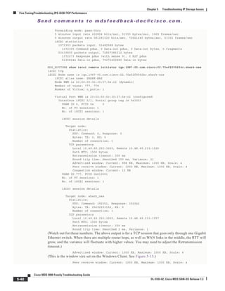Se n d c o m m e n t s t o m d s f e e d b a ck -d o c @ c i sc o . c o m .
5-48
Cisco MDS 9000 Family Troubleshooting Guide
OL-5183-02, Cisco MDS SAN-OS Release 1.3
Chapter 5 Troubleshooting IP Storage Issues
Fine Tuning/Troubleshooting IPS iSCSI TCP Performance
Forwarding mode: pass-thru
5 minutes input rate 410824 bits/sec, 51353 bytes/sec, 1069 frames/sec
5 minutes output rate 581291520 bits/sec, 72661440 bytes/sec, 53302 frames/sec
iSCSI statistics
1072393 packets input, 51482588 bytes
1072305 Command pdus, 0 Data-out pdus, 0 Data-out bytes, 0 fragments
53430805 packets output, 72837086312 bytes
1072273 Response pdus (with sense 9), 0 R2T pdus
52358444 Data-in pdus, 70272402880 Data-in bytes
MDS_BOTTOM# show iscsi remote initiator iqn.1987-05.com.cisco:02.75af2f95624c.shark-nas
iscsi tcp
iSCSI Node name is iqn.1987-05.com.cisco:02.75af2f95624c.shark-nas
iSCSI alias name: SHARK-NAS
Node WWN is 20:00:00:0c:30:57:5e:c2 (dynamic)
Member of vsans: 777, 778
Number of Virtual n_ports: 1
Virtual Port WWN is 20:00:00:0c:30:57:5e:c2 (configured)
Interface iSCSI 2/1, Portal group tag is 0x1001
VSAN ID 0, FCID 0x 0
No. of FC sessions: 1
No. of iSCSI sessions: 1
iSCSI session details
Target node:
Statistics:
PDU: Command: 0, Response: 0
Bytes: TX: 0, RX: 0
Number of connection: 1
TCP parameters
Local 10.48.69.250:3260, Remote 10.48.69.233:1026
Path MTU: 1500 bytes
Retransmission timeout: 300 ms
Round trip time: Smoothed 150 ms, Variance: 31
Advertized window: Current: 998 KB, Maximum: 1000 KB, Scale: 4
Peer receive window: Current: 1000 KB, Maximum: 1000 KB, Scale: 4
Congestion window: Current: 12 KB
VSAN ID 777, FCID 0x610001
No. of FC sessions: 1
No. of iSCSI sessions: 1
iSCSI session details
Target node: shark_nas
Statistics:
PDU: Command: 392051, Response: 392042
Bytes: TX: 25692593152, RX: 0
Number of connection: 1
TCP parameters
Local 10.48.69.250:3260, Remote 10.48.69.233:1057
Path MTU: 1500 bytes
Retransmission timeout: 300 ms
Round trip time: Smoothed 2 ms, Variance: 1
(Watch out for these numbers. The above output is for a TCP session that goes only through one Gigabit
Ethernet switch. When there are multiple router hops, as well as WAN links in the middle, the RTT will
grow, and the variance will fluctuate with higher values. You may need to adjust the Retransmission
timeout.)
Advertized window: Current: 1000 KB, Maximum: 1000 KB, Scale: 4
(This is the window size set on the Windows Client. See Figure 5-15.)
Peer receive window: Current: 1000 KB, Maximum: 1000 KB, Scale: 4
 