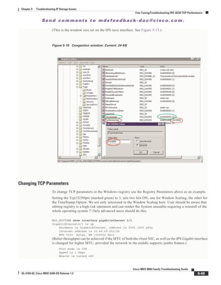 Se n d c o m m e n t s t o m d s f e e d b a ck -d o c @ c i sc o . c o m .
5-49
Cisco MDS 9000 Family Troubleshooting Guide
OL-5183-02, Cisco MDS SAN-OS Release 1.3
Chapter 5 Troubleshooting IP Storage Issues
Fine Tuning/Troubleshooting IPS iSCSI TCP Performance
(This is the window size set on the IPS iscsi interface. See Figure 5-15.)
Figure 5-15 Congestion window: Current: 24 KB
Changing TCP Parameters
To change TCP paramaters in the Windows registry use the Registry Parameters above as an example.
Setting the Tcp1323Opts (marked green) to 3, sets two bits ON, one for Window Scaling, the other for
the TimeStamp Option. We are only interested in the Window Scaling here. User should be aware that
editing registry is a high risk operation and can render the System unusable requiring a reinstall of the
whole operating system !! Only advanced users should do this.
MDS_BOTTOM# show interface gigabitethernet 2/1
GigabitEthernet2/1 is up
Hardware is GigabitEthernet, address is 0005.3000.a85a
Internet address is 10.48.69.251/26
MTU 1500 bytes, BW 1000000 Kbit
(Better throughput can be achieved if the MTU of both the client NIC, as well as the IPS Gigabit interface
is changed for higher MTU, provided the network in the middle supports jumbo frames.)
Port mode is IPS
Speed is 1 Gbps
Beacon is turned off
 