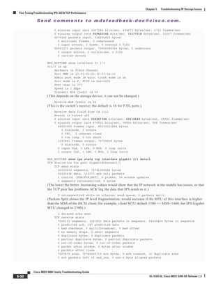 Se n d c o m m e n t s t o m d s f e e d b a ck -d o c @ c i sc o . c o m .
5-50
Cisco MDS 9000 Family Troubleshooting Guide
OL-5183-02, Cisco MDS SAN-OS Release 1.3
Chapter 5 Troubleshooting IP Storage Issues
Fine Tuning/Troubleshooting IPS iSCSI TCP Performance
5 minutes input rate 3957384 bits/sec, 494673 bytes/sec, 6716 frames/sec
5 minutes output rate 609420144 bits/sec, 76177518 bytes/sec, 53267 frames/sec
6979248 packets input, 514206826 bytes
0 multicast frames, 0 compressed
0 input errors, 0 frame, 0 overrun 0 fifo
55551272 packets output, 79456286344 bytes, 0 underruns
0 output errors, 0 collisions, 0 fifo
0 carrier errors
MDS_BOTTOM# show interface fc 1/3
fc1/3 is up
Hardware is Fibre Channel
Port WWN is 20:03:00:0c:30:57:5e:c0
Admin port mode is auto, trunk mode is on
Port mode is F, FCID is 0x610000
Port vsan is 777
Speed is 1 Gbps
Transmit B2B Credit is 64
(This depends on the storage device; it can not be changed.)
Receive B2B Credit is 64
(This is the switch’s receive; the default is 16 for F/FL ports.)
Receive data field Size is 2112
Beacon is turned off
5 minutes input rate 524947584 bits/sec, 65618448 bytes/sec, 49382 frames/sec
5 minutes output rate 470432 bits/sec, 58804 bytes/sec, 988 frames/sec
64560099 frames input, 85630621884 bytes
0 discards, 3 errors
0 CRC, 0 unknown class
0 too long, 0 too short
1291861 frames output, 76739928 bytes
0 discards, 0 errors
0 input OLS, 0 LRR, 0 NOS, 0 loop inits
3 output OLS, 3 LRR, 0 NOS, 2 loop inits
MDS_BOTTOM# show ips stats tcp interface gigabit 2/1 detail
TCP Statistics for port GigabitEthernet2/1
TCP send stats
56252632 segments, 76746280484 bytes
56100434 data, 152173 ack only packets
1 control (SYN/FIN/RST), 0 probes, 24 window updates
0 segments retransmitted, 0 bytes
(The lower the better. Increasing values would show that the IP network in the middle has issues, or that
the TCP peer has problems ACK’ing the data that IPS sends to it.)
0 retransmitted while on ethernet send queue, 0 packets split
(Packets Split shows the IP level fragmentation; would increase if the MTU of this interface is higher
than the MSS of the iSCSI client; for example, client MTU default 1500 => MSS=1460, but IPS Gigabit
MTU changed to 2500).)
3 delayed acks sent
TCP receive stats
7068115 segments, 1061853 data packets in sequence, 54245464 bytes in sequence
0 predicted ack, 187 predicted data
0 bad checksum, 0 multi/broadcast, 0 bad offset
0 no memory drops, 0 short segments
0 duplicate bytes, 0 duplicate packets
0 partial duplicate bytes, 0 partial duplicate packets
0 out-of-order bytes, 0 out-of-order packets
0 packet after window, 0 bytes after window
0 packets after close
7067879 acks, 76746255713 ack bytes, 0 ack toomuch, 21 duplicate acks
0 ack packets left of snd_una, 0 non-4 byte aligned packets
 