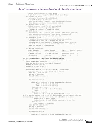 Se n d c o m m e n t s t o m d s f e e d b a ck -d o c @ c i sc o . c o m .
5-51
Cisco MDS 9000 Family Troubleshooting Guide
OL-5183-02, Cisco MDS SAN-OS Release 1.3
Chapter 5 Troubleshooting IP Storage Issues
Fine Tuning/Troubleshooting IPS iSCSI TCP Performance
5980106 window updates, 0 window probe
50 pcb hash miss, 0 no port, 0 bad SYN, 0 paws drops
TCP Connection Stats
0 attempts, 24 accepts, 24 established
22 closed, 2 drops, 0 conn drops
0 drop in retransmit timeout, 0 drop in keepalive timeout
0 drop in persist drops, 0 connections drained
TCP Miscellaneous Stats
7054414 segments timed, 7067879 rtt updated
0 retransmit timeout, 0 persist timeout
19 keepalive timeout, 19 keepalive probes
TCP SACK Stats
0 recovery episodes, 54218621 data packets, 77791012992 data bytes
0 data packets retransmitted, 0 data bytes retransmitted
1 connections closed, 0 retransmit timeouts
TCP SYN Cache Stats
24 entries, 24 connections completed, 0 entries timed out
0 dropped due to overflow, 0 dropped due to RST
0 dropped due to ICMP unreach, 0 dropped due to bucket overflow
0 abort due to no memory, 0 duplicate SYN, 2 no-route SYN drop
0 hash collisions, 0 retransmitted
TCP Active Connections
Local Address Remote Address State Send-Q Recv-Q
10.48.69.250:3260 10.48.69.233:1026 ESTABLISH 0 0
10.48.69.250:3260 10.48.69.233:1057 ESTABLISH 29296 0
0.0.0.0:3260 0.0.0.0:0 LISTEN 0 0
MDS_BOTTOM# show iscsi remote-node fcp-session-detail
iSCSI Node name is iqn.1987-05.com.cisco:02.75af2f95624c.shark-nas
iSCSI alias name: SHARK-NAS
Node WWN is 20:00:00:0c:30:6c:24:42 (dynamic)
Member of vsans: 777, 778
Number of Virtual n_ports: 1
Virtual Port WWN is 20:00:00:0c:30:6c:24:42 (configured)
Interface iSCSI 2/1, Portal group tag is 0x1001
VSAN ID 0, FCID 0x610001
No. of FC sessions: 1
No. of iSCSI sessions: 1
FCP Session details
Target FCID: 0x000000 (S_ID of this session: 0x000000)
pWWN: 00:00:00:00:00:00:00:00
nWWN: 00:00:00:00:00:00:00:00
Session state: INIT
1 iSCSI sessions share this FC session
Target:
Negotiated parameters
RcvDataFieldSize 2048 our_RcvDataFieldSize 1392
Will be set to maximum 2048 if the MTU is increased on the Gigabit interface
corresponding to this iscsi remote-node. See below for an example.
MaxBurstSize 0, EMPD: FALSE
Random Relative Offset: FALSE, Sequence-in-order: Yes
Statistics:
PDU: Command: 0, Response: 0
VSAN ID 777, FCID 0x610001
No. of FC sessions: 1
No. of iSCSI sessions: 1
FCP Session details
Target FCID: 0x610000 (S_ID of this session: 0x610001)
 