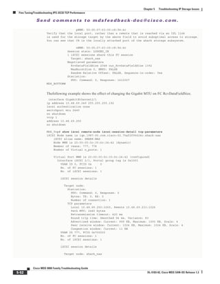Se n d c o m m e n t s t o m d s f e e d b a ck -d o c @ c i sc o . c o m .
5-52
Cisco MDS 9000 Family Troubleshooting Guide
OL-5183-02, Cisco MDS SAN-OS Release 1.3
Chapter 5 Troubleshooting IP Storage Issues
Fine Tuning/Troubleshooting IPS iSCSI TCP Performance
pWWN: 50:05:07:63:00:c8:94:4c
Verify that the local port, rather than a remote that is reached via an ISL link
is used for the storage target by the above field to avoid suboptimal access to storage.
You can see that C8 is the locally attached port of the shark storage subsystem.
nWWN: 50:05:07:63:00:c8:94:4c
Session state: LOGGED_IN
1 iSCSI sessions share this FC session
Target: shark_nas
Negotiated parameters
RcvDataFieldSize 2048 our_RcvDataFieldSize 1392
MaxBurstSize 0, EMPD: FALSE
Random Relative Offset: FALSE, Sequence-in-order: Yes
Statistics:
PDU: Command: 0, Response: 1612007
MDS_BOTTOM#
Thefollowing example shows the effect of changing the Gigabit MTU on FC RcvDataFieldSize.
interface GigabitEthernet2/1
ip address 10.48.69.249 255.255.255.192
iscsi authentication none
switchport mtu 2440
no shutdown
vrrp 1
address 10.48.69.250
no shutdown
MDS_Top# show iscsi remote-node iscsi-session-detail tcp-parameters
iSCSI Node name is iqn.1987-05.com.cisco:02.75af2f95624c.shark-nas
iSCSI alias name: SHARK-NAS
Node WWN is 20:00:00:0c:30:6c:24:42 (dynamic)
Member of vsans: 777, 778
Number of Virtual n_ports: 1
Virtual Port WWN is 20:00:00:0c:30:6c:24:42 (configured)
Interface iSCSI 2/1, Portal group tag is 0x1001
VSAN ID 0, FCID 0x 0
No. of FC sessions: 1
No. of iSCSI sessions: 1
iSCSI session details
Target node:
Statistics:
PDU: Command: 0, Response: 0
Bytes: TX: 0, RX: 0
Number of connection: 1
TCP parameters
Local 10.48.69.250:3260, Remote 10.48.69.233:1026
Path MTU: 2440 bytes
Retransmission timeout: 420 ms
Round trip time: Smoothed 94 ms, Variance: 83
Advertized window: Current: 999 KB, Maximum: 1000 KB, Scale: 4
Peer receive window: Current: 1024 KB, Maximum: 1024 KB, Scale: 4
Congestion window: Current: 11 KB
VSAN ID 777, FCID 0x700003
No. of FC sessions: 1
No. of iSCSI sessions: 1
iSCSI session details
Target node: shark_nas
 