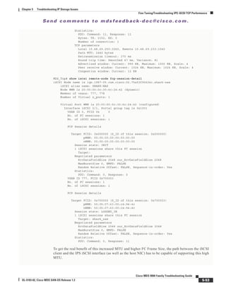 Se n d c o m m e n t s t o m d s f e e d b a ck -d o c @ c i sc o . c o m .
5-53
Cisco MDS 9000 Family Troubleshooting Guide
OL-5183-02, Cisco MDS SAN-OS Release 1.3
Chapter 5 Troubleshooting IP Storage Issues
Fine Tuning/Troubleshooting IPS iSCSI TCP Performance
Statistics:
PDU: Command: 11, Response: 11
Bytes: TX: 2152, RX: 0
Number of connection: 1
TCP parameters
Local 10.48.69.250:3260, Remote 10.48.69.233:1040
Path MTU: 2440 bytes
Retransmission timeout: 370 ms
Round trip time: Smoothed 47 ms, Variance: 81
Advertized window: Current: 999 KB, Maximum: 1000 KB, Scale: 4
Peer receive window: Current: 1024 KB, Maximum: 1024 KB, Scale: 4
Congestion window: Current: 12 KB
MDS_Top# show iscsi remote-node fcp-session-detail
iSCSI Node name is iqn.1987-05.com.cisco:02.75af2f95624c.shark-nas
iSCSI alias name: SHARK-NAS
Node WWN is 20:00:00:0c:30:6c:24:42 (dynamic)
Member of vsans: 777, 778
Number of Virtual n_ports: 1
Virtual Port WWN is 20:00:00:0c:30:6c:24:42 (configured)
Interface iSCSI 2/1, Portal group tag is 0x1001
VSAN ID 0, FCID 0x 0
No. of FC sessions: 1
No. of iSCSI sessions: 1
FCP Session details
Target FCID: 0x000000 (S_ID of this session: 0x000000)
pWWN: 00:00:00:00:00:00:00:00
nWWN: 00:00:00:00:00:00:00:00
Session state: INIT
1 iSCSI sessions share this FC session
Target:
Negotiated parameters
RcvDataFieldSize 2048 our_RcvDataFieldSize 2048
MaxBurstSize 0, EMPD: FALSE
Random Relative Offset: FALSE, Sequence-in-order: Yes
Statistics:
PDU: Command: 0, Response: 0
VSAN ID 777, FCID 0x700003
No. of FC sessions: 1
No. of iSCSI sessions: 1
FCP Session details
Target FCID: 0x700000 (S_ID of this session: 0x700003)
pWWN: 50:05:07:63:00:c4:94:4c
nWWN: 50:05:07:63:00:c4:94:4c
Session state: LOGGED_IN
1 iSCSI sessions share this FC session
Target: shark_nas
Negotiated parameters
RcvDataFieldSize 2048 our_RcvDataFieldSize 2048
MaxBurstSize 0, EMPD: FALSE
Random Relative Offset: FALSE, Sequence-in-order: Yes
Statistics:
PDU: Command: 0, Response: 11
To get the real benefit of this increased MTU and higher FC Frame Size, the path between the iSCSI
client and the IPS iSCSI interface (as well as the host NIC) has to be capable of supporting this high
MTU.
 