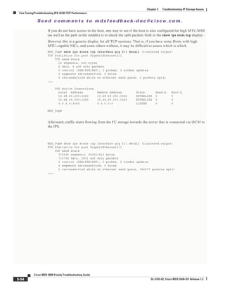 Se n d c o m m e n t s t o m d s f e e d b a ck -d o c @ c i sc o . c o m .
5-54
Cisco MDS 9000 Family Troubleshooting Guide
OL-5183-02, Cisco MDS SAN-OS Release 1.3
Chapter 5 Troubleshooting IP Storage Issues
Fine Tuning/Troubleshooting IPS iSCSI TCP Performance
If you do not have access to the host, one way to see if the host is also configured for high MTU/MSS
(as well as the path in the middle) is to check the split packets field in the show ips stats tcp display :
However this is a generic display for all TCP sessions. That is, if you have some Hosts with high
MTU-capable NICs, and some others without, it may be difficult to assess which is which.
MDS_Top# show ips stats tcp interface gig 2/1 detail (truncated output)
TCP Statistics for port GigabitEthernet2/1
TCP send stats
10 segments, 240 bytes
5 data, 5 ack only packets
0 control (SYN/FIN/RST), 0 probes, 0 window updates
0 segments retransmitted, 0 bytes
0 retransmitted while on ethernet send queue, 0 packets split
………
TCP Active Connections
Local Address Remote Address State Send-Q Recv-Q
10.48.69.250:3260 10.48.69.233:1026 ESTABLISH 0 0
10.48.69.250:3260 10.48.69.233:1040 ESTABLISH 0 0
0.0.0.0:3260 0.0.0.0:0 LISTEN 0 0
MDS_Top#
Afterward, traffic starts flowing from the FC storage towards the server that is connected via iSCSI to
the IPS.
MDS_Top# show ips stats tcp interface gig 2/1 detail (truncated output)
TCP Statistics for port GigabitEthernet2/1
TCP send stats
715535 segments, 943511612 bytes
712704 data, 2831 ack only packets
0 control (SYN/FIN/RST), 0 probes, 0 window updates
0 segments retransmitted, 0 bytes
0 retransmitted while on ethernet send queue, 345477 packets split
………
 