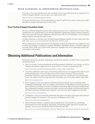 Se n d c o m m e n t s t o m d s f e e d b a ck -d o c @ c i sc o . c o m .
xv
Cisco MDS 9000 Family Troubleshooting Guide
OL-5183-02, Cisco MDS SAN-OS Release 1.3
Preface
Obtaining Additional Publications and Information
If you are a Cisco.com registered user, and you cannot resolve your technical issues by using the Cisco
Technical Support Website, you can open a case online at this URL:
http://www.cisco.com/techsupport/caseopen
If you have Internet access, we recommend that you open P3 and P4 cases online so that you can fully
describe the situation and attach any necessary files.
Cisco Technical Support Escalation Center
The Cisco Technical Support Escalation Center addresses priority level 1 or priority level 2 issues. These
classifications are assigned when severe network degradation significantly impacts business operations.
When you contact the Technical Support Escalation Center with a P1 or P2 problem, a Cisco technical
support engineer automatically opens a case.
To obtain a directory of toll-free Cisco Technical Supporttelephone numbers for your country, go to this
URL: http://www.cisco.com/warp/public/687/Directory/DirTAC.shtml
Before calling, please check with your network operations center to determine the Cisco support services
to which your company is entitled: for example, SMARTnet, SMARTnet Onsite, or Network Supported
Accounts (NSA). When you call the center, please have available your service agreement number and
your product serial number.
Obtaining Additional Publications and Information
Information about Cisco products, technologies, and network solutions is available from various online
and printed sources.
• The Cisco Product Catalog describes the networking products offered by Cisco Systems, as well as
ordering and customer support services. Access the Cisco Product Catalog at this URL:
http://www.cisco.com/en/US/products/products_catalog_links_launch.html
• Cisco Press publishes a wide range of networking publications. Cisco suggests these titles for new
and experienced users: Internetworking Terms and Acronyms Dictionary, Internetworking
Technology Handbook, Internetworking Troubleshooting Guide, and the Internetworking Design
Guide. For current Cisco Press titles and other information, go to Cisco Press online at this URL:
http://www.ciscopress.com
• Packet magazine is the Cisco quarterly publication that provides the latest networking trends,
technology breakthroughs, and Cisco products and solutions to help industry professionals get the
most from their networking investment. Included are networking deployment and troubleshooting
tips, configuration examples, customer case studies, tutorials and training, certification information,
and links to numerous in-depth online resources. You can access Packet magazine at this URL:
http://www.cisco.com/go/packet
• iQ Magazine is the Cisco bimonthly publication that delivers the latest information about Internet
business strategies for executives. You can access iQ Magazine at this URL:
http://www.cisco.com/go/iqmagazine
• Internet Protocol Journal is a quarterly journal published by Cisco Systems for engineering
professionals involved in designing, developing, and operating public and private internets and
intranets. You can access the Internet Protocol Journal at this URL:
http://www.cisco.com/en/US/about/ac123/ac147/about_cisco_the_internet_protocol_journal.html
 