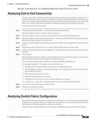 Se n d c o m m e n t s t o m d s f e e d b a ck -d o c @ c i sc o . c o m .
6-56
Cisco MDS 9000 Family Troubleshooting Guide
OL-5183-02, Cisco MDS SAN-OS Release 1.3
Chapter 6 Troubleshooting the Fabric
Analyzing End-to-End Connectivity
Analyzing End-to-End Connectivity
You can use the End to End Connectivity option to determine connectivity and routes among devices
with the switch fabric. The connectivity tool checks to see that every pair of end devices can talk to each
other, using a Ping test and by determining if they are in the same VSAN or in the same active zone. This
option uses versions of the ping and traceroute commands modified for Fibre Channel networks.
To use this option, follow these steps:
Step 1 Choose End to End Connectivity... from the Fabric Manager tools menu.
The End to End Connectivity Analysis dialog is displayed.
Step 2 Select the VSAN in which you want to verify connectivity from the VSAN dropdown list.
Step 3 Identify any latency issues in the network fabric by clicking the option Report average latencies greater
than and entering the number of microseconds.
Step 4 Click Ensure that members can communicate to perform a Fibre Channel ping between the selected end
points.
Step 5 Identify the number of packets, the size of each packet, and the timeout in milliseconds.
Step 6 Analyze the redundant paths between endpoints by clicking Ensure that redundant paths exist between
members.
Step 7 Click Analyze.
The End to End Connectivity Analysis window displays the selected end points with the switch to which
each is attached, and the source and target ports used to connect it.
The output shows all the requests which have failed. The possible descriptions are:
• Ignoring empty zone—No requests are issued for this zone.
• Ignoring zone with single member—No requests are issued for this zone.
• Source/Target are unknown—No nameserver entries exist for the ports or we have not discovered
the port during discovery.
• Both devices are on the same switch.
• No paths exist between the two devices.
• VSAN does not have an active zone set and the default zone is denied.
• Average time ... micro secs—The latency value was more than the threshold supplied.
Step 8 Click Clear to remove the contents of the window.
Step 9 Click Close to close the window.
Analyzing Switch Fabric Configuration
The Fabric Configuration option lets you analyze the configuration of a switch by comparing the current
configuration to a specific switch or to a policy file. You can save a switch configuration to a file and
then compare all switches against the configuration in the file.
To use the Fabric Configuration option to analyze the configuration of a switch, follow these steps:
 
