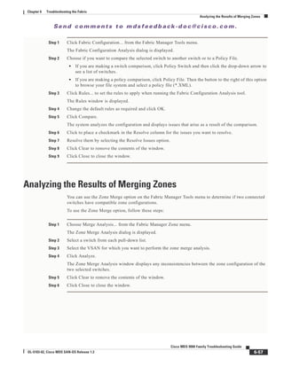 Se n d c o m m e n t s t o m d s f e e d b a ck -d o c @ c i sc o . c o m .
6-57
Cisco MDS 9000 Family Troubleshooting Guide
OL-5183-02, Cisco MDS SAN-OS Release 1.3
Chapter 6 Troubleshooting the Fabric
Analyzing the Results of Merging Zones
Step 1 Click Fabric Configuration... from the Fabric Manager Tools menu.
The Fabric Configuration Analysis dialog is displayed.
Step 2 Choose if you want to compare the selected switch to another switch or to a Policy File.
• If you are making a switch comparison, click Policy Switch and then click the drop-down arrow to
see a list of switches.
• If you are making a policy comparison, click Policy File. Then the button to the right of this option
to browse your file system and select a policy file (*.XML).
Step 3 Click Rules... to set the rules to apply when running the Fabric Configuration Analysis tool.
The Rules window is displayed.
Step 4 Change the default rules as required and click OK.
Step 5 Click Compare.
The system analyzes the configuration and displays issues that arise as a result of the comparison.
Step 6 Click to place a checkmark in the Resolve column for the issues you want to resolve.
Step 7 Resolve them by selecting the Resolve Issues option.
Step 8 Click Clear to remove the contents of the window.
Step 9 Click Close to close the window.
Analyzing the Results of Merging Zones
You can use the Zone Merge option on the Fabric Manager Tools menu to determine if two connected
switches have compatible zone configurations.
To use the Zone Merge option, follow these steps:
Step 1 Choose Merge Analysis... from the Fabric Manager Zone menu.
The Zone Merge Analysis dialog is displayed.
Step 2 Select a switch from each pull-down list.
Step 3 Select the VSAN for which you want to perform the zone merge analysis.
Step 4 Click Analyze.
The Zone Merge Analysis window displays any inconsistencies between the zone configuration of the
two selected switches.
Step 5 Click Clear to remove the contents of the window.
Step 6 Click Close to close the window.
 