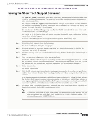 Se n d c o m m e n t s t o m d s f e e d b a ck -d o c @ c i sc o . c o m .
6-58
Cisco MDS 9000 Family Troubleshooting Guide
OL-5183-02, Cisco MDS SAN-OS Release 1.3
Chapter 6 Troubleshooting the Fabric
Issuing the Show Tech Support Command
Issuing the Show Tech Support Command
The show tech support command is useful when collecting a large amount of information about your
switch for troubleshooting purposes. The output can be provided to technical support representatives
when reporting a problem.
You can issue a show tech support command from Fabric Manager for one or more switches in a fabric.
The results of each command are written to a text file, one file per switch, in a directory you specify. You
can then view these files using Fabric Manager.
You can also save the Fabric Manager map as a JPG file. The file is saved with the name of the seed
switch (for example, 172.22.94.250.jpg).
You can zip up all the files (the show tech support output and the map file image) and send the resulting
zipped file to technical support.
To use the Fabric Manager show tech support command, perform the following steps.
Step 1 Select Show Tech Support... from the Tools menu.
The Show Tech Support dialog box is displayed.
Step 2 Select the switches for which you want to view Show Tech Support information, by checking the
checkboxes next to their IP addresses.
Step 3 Select the directory where you want the text files (containing the Show Tech Support information) to be
written.
Step 4 Enter your username and password in the appropriate fields.
Note that in order for Fabric Manager to successfully issue the show tech support command on a switch,
that switch must have this username and password. Fabric Manager will be unable to log into a switch
that does not have this username and password, and an error will be returned for that switch.
Step 5 Set the timeout value.
The default is 30 seconds.
Step 6 Click the OK button to start issuing the show tech support command to the switches you specified, or
click the Close button to close the Show Tech Support dialog box without issuing the show tech support
command.
In the Status column next to each switch, a highlighted status is displayed. A yellow highlight indicates
that the Show Tech Support command is currently running on that switch. A red highlight indicates an
error. A green highlight indicates that the Show Tech Support command has completed successfully. On
successful completion, a button becomes available in the View column for each switch.
Step 7 To view the Show Tech Support output, click the button next to the name of the switch. The Show Tech
Support information is displayed in your default text editor.
Note If you would like to view the Show Tech Support files without using Fabric Manager, you can
open them with any text editor. Each file is named with the switch’s IP address and has a .TXT
extension (for example, 111.22.33.444.txt).
 