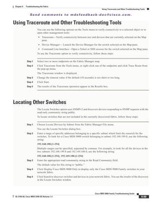 Se n d c o m m e n t s t o m d s f e e d b a ck -d o c @ c i sc o . c o m .
6-59
Cisco MDS 9000 Family Troubleshooting Guide
OL-5183-02, Cisco MDS SAN-OS Release 1.3
Chapter 6 Troubleshooting the Fabric
Using Traceroute and Other Troubleshooting Tools
Using Traceroute and Other Troubleshooting Tools
You can use the following options on the Tools menu to verify connectivity to a selected object or to
open other management tools:
• Traceroute—Verify connectivity between two end devices that are currently selected on the Map
pane.
• Device Manager— Launch the Device Manager for the switch selected on the Map pane.
• Command Line Interface—Open a Telnet or SSH session for the switch selected on the Map pane.
To use the Traceroute option to verify connectivity, follow these steps:
Step 1 Select two or more endpoints on the Fabric Manager map.
Step 2 Click Traceroute from the Tools menu, or right-click one of the endpoints and click Trace Route from
the pop-up menu.
The Traceroute window is displayed.
Step 3 Change the timeout value if the default (10 seconds) is too short or too long.
Step 4 Click Start.
Step 5 The results of the Traceroute operation appear in the Results box.
Locating Other Switches
The Locate Switches option uses SNMPv2 and discovers devices responding to SNMP requests with the
read-only community string public.
To locate switches that are not included in the currently discovered fabric, follow these steps:
Step 1 Choose Locate Devices by Subnet from the Fabric Manager File menu.
You see the Locate Switches dialog box.
Step 2 Enter a range of specific addresses belonging to a specific subnet which limit the research for the
switches. To look for a Cisco MDS 9000 switch belonging to subnet 192.168.199.0, use the following
string:
192.168.100.[1-254]
Multiple ranges can be specified, separated by commas. For example, to look for all the devices in the
two subnets 192.168.199.0 and 192.169.100.0, use the following string:
192.168.100.[1-254], 192.169.100.[1-254]
Step 3 Enter the appropriate read community string in the Read Community field.
The default value for this string is “public.”
Step 4 Click Display Cisco MDS 9000 Only to display only the Cisco MDS 9000 Family switches in your
network fabric.
Step 5 Click Search to discover switches and devices in your network fabric. You see the results of the discovery
in the Locate Switches window.
 