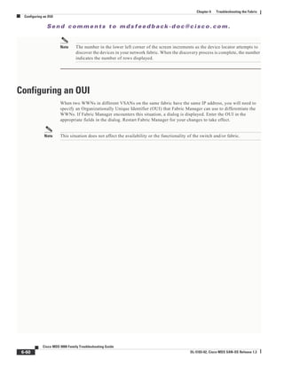 Se n d c o m m e n t s t o m d s f e e d b a ck -d o c @ c i sc o . c o m .
6-60
Cisco MDS 9000 Family Troubleshooting Guide
OL-5183-02, Cisco MDS SAN-OS Release 1.3
Chapter 6 Troubleshooting the Fabric
Configuring an OUI
Note The number in the lower left corner of the screen increments as the device locator attempts to
discover the devices in your network fabric. When the discovery process is complete, the number
indicates the number of rows displayed.
Configuring an OUI
When two WWNs in different VSANs on the same fabric have the same IP address, you will need to
specify an Organizationally Unique Identifier (OUI) that Fabric Manager can use to differentiate the
WWNs. If Fabric Manager encounters this situation, a dialog is displayed. Enter the OUI in the
appropriate fields in the dialog. Restart Fabric Manager for your changes to take effect.
Note This situation does not affect the availability or the functionality of the switch and/or fabric.
 
