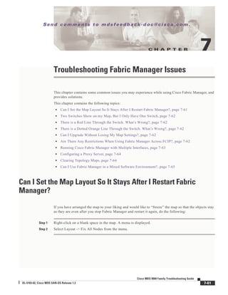 C H A P T E R
Se n d c o m m e n t s t o m d s f e e d b a ck -d o c @ c i sc o . c o m .
7-61
Cisco MDS 9000 Family Troubleshooting Guide
OL-5183-02, Cisco MDS SAN-OS Release 1.3
7
Troubleshooting Fabric Manager Issues
This chapter contains some common issues you may experience while using Cisco Fabric Manager, and
provides solutions.
This chapter contains the following topics:
• Can I Set the Map Layout So It Stays After I Restart Fabric Manager?, page 7-61
• Two Switches Show on my Map, But I Only Have One Switch, page 7-62
• There is a Red Line Through the Switch. What’s Wrong?, page 7-62
• There is a Dotted Orange Line Through the Switch. What’s Wrong?, page 7-62
• Can I Upgrade Without Losing My Map Settings?, page 7-62
• Are There Any Restrictions When Using Fabric Manager Across FCIP?, page 7-62
• Running Cisco Fabric Manager with Multiple Interfaces, page 7-63
• Configuring a Proxy Server, page 7-64
• Clearing Topology Maps, page 7-64
• Can I Use Fabric Manager in a Mixed Software Environment?, page 7-65
Can I Set the Map Layout So It Stays After I Restart Fabric
Manager?
If you have arranged the map to your liking and would like to “freeze” the map so that the objects stay
as they are even after you stop Fabric Manager and restart it again, do the following:
Step 1 Right-click on a blank space in the map. A menu is displayed.
Step 2 Select Layout -> Fix All Nodes from the menu.
 