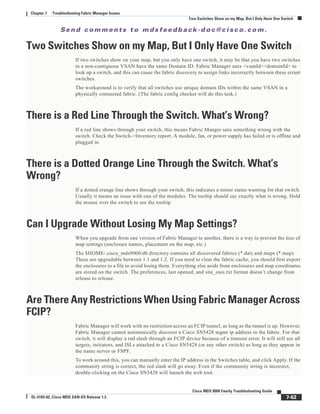 Se n d c o m m e n t s t o m d s f e e d b a ck -d o c @ c i sc o . c o m .
7-62
Cisco MDS 9000 Family Troubleshooting Guide
OL-5183-02, Cisco MDS SAN-OS Release 1.3
Chapter 7 Troubleshooting Fabric Manager Issues
Two Switches Show on my Map, But I Only Have One Switch
Two Switches Show on my Map, But I Only Have One Switch
If two switches show on your map, but you only have one switch, it may be that you have two switches
in a non-contiguous VSAN have the same Domain ID. Fabric Manager uses <vsanId><domainId> to
look up a switch, and this can cause the fabric discovery to assign links incorrectly between these errant
switches.
The workaround is to verify that all switches use unique domain IDs within the same VSAN in a
physically connected fabric. (The fabric config checker will do this task.)
There is a Red Line Through the Switch. What’s Wrong?
If a red line shows through your switch, this means Fabric Manger sees something wrong with the
switch. Check the Switch->Inventory report. A module, fan, or power supply has failed or is offline and
plugged in.
There is a Dotted Orange Line Through the Switch. What’s
Wrong?
If a dotted orange line shows through your switch, this indicates a minor status warning for that switch.
Usually it means an issue with one of the modules. The tooltip should say exactly what is wrong. Hold
the mouse over the switch to see the tooltip.
Can I Upgrade Without Losing My Map Settings?
When you upgrade from one version of Fabric Manager to another, there is a way to prevent the loss of
map settings (enclosure names, placement on the map, etc.)
The $HOME/.cisco_mds9000/db directory contains all discovered fabrics (*.dat) and maps (*.map).
These are upgradable between 1.1 and 1.2. If you need to clear the fabric cache, you should first export
the enclosures to a file to avoid losing them. Everything else aside from enclosures and map coordinates
are stored on the switch. The preferences, last opened, and site_ouis.txt format doesn’t change from
release to release.
Are There Any Restrictions When Using Fabric Manager Across
FCIP?
Fabric Manager will work with no restriction across an FCIP tunnel, as long as the tunnel is up. However,
Fabric Manager cannot automatically discover a Cisco SN5428 mgmt ip address in the fabric. For that
switch, it will display a red slash through an FCIP device because of a timeout error. It will still see all
targets, initiators, and ISLs attached to a Cisco SN5428 (or any other switch) as long as they appear in
the name server or FSPF.
To work around this, you can manually enter the IP address in the Switches table, and click Apply. If the
community string is correct, the red slash will go away. Even if the community string is incorrect,
double-clicking on the Cisco SN5428 will launch the web tool.
 