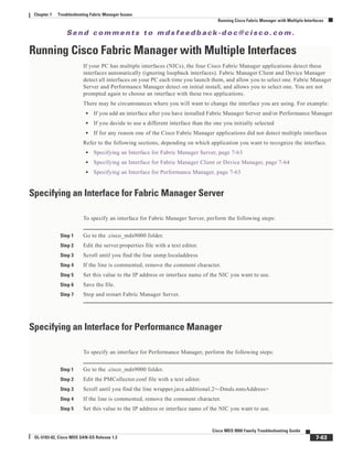 Se n d c o m m e n t s t o m d s f e e d b a ck -d o c @ c i sc o . c o m .
7-63
Cisco MDS 9000 Family Troubleshooting Guide
OL-5183-02, Cisco MDS SAN-OS Release 1.3
Chapter 7 Troubleshooting Fabric Manager Issues
Running Cisco Fabric Manager with Multiple Interfaces
Running Cisco Fabric Manager with Multiple Interfaces
If your PC has multiple interfaces (NICs), the four Cisco Fabric Manager applications detect these
interfaces automatically (ignoring loopback interfaces). Fabric Manager Client and Device Manager
detect all interfaces on your PC each time you launch them, and allow you to select one. Fabric Manager
Server and Performance Manager detect on initial install, and allows you to select one. You are not
prompted again to choose an interface with these two applications.
There may be circumstances where you will want to change the interface you are using. For example:
• If you add an interface after you have installed Fabric Manager Server and/or Performance Manager
• If you decide to use a different interface than the one you initially selected
• If for any reason one of the Cisco Fabric Manager applications did not detect multiple interfaces
Refer to the following sections, depending on which application you want to recognize the interface.
• Specifying an Interface for Fabric Manager Server, page 7-63
• Specifying an Interface for Fabric Manager Client or Device Manager, page 7-64
• Specifying an Interface for Performance Manager, page 7-63
Specifying an Interface for Fabric Manager Server
To specify an interface for Fabric Manager Server, perform the following steps:
Step 1 Go to the .cisco_mds9000 folder.
Step 2 Edit the server.properties file with a text editor.
Step 3 Scroll until you find the line snmp.localaddress
Step 4 If the line is commented, remove the comment character.
Step 5 Set this value to the IP address or interface name of the NIC you want to use.
Step 6 Save the file.
Step 7 Stop and restart Fabric Manager Server.
Specifying an Interface for Performance Manager
To specify an interface for Performance Manager, perform the following steps:
Step 1 Go to the .cisco_mds9000 folder.
Step 2 Edit the PMCollector.conf file with a text editor.
Step 3 Scroll until you find the line wrapper.java.additional.2=-Dmds.nmsAddress=
Step 4 If the line is commented, remove the comment character.
Step 5 Set this value to the IP address or interface name of the NIC you want to use.
 