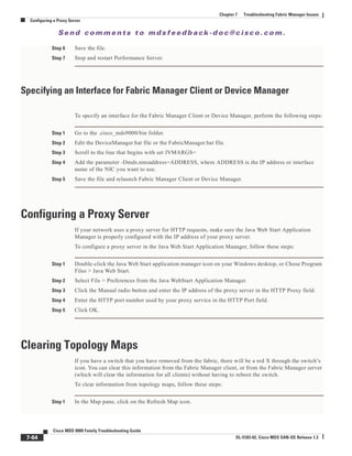 Se n d c o m m e n t s t o m d s f e e d b a ck -d o c @ c i sc o . c o m .
7-64
Cisco MDS 9000 Family Troubleshooting Guide
OL-5183-02, Cisco MDS SAN-OS Release 1.3
Chapter 7 Troubleshooting Fabric Manager Issues
Configuring a Proxy Server
Step 6 Save the file.
Step 7 Stop and restart Performance Server.
Specifying an Interface for Fabric Manager Client or Device Manager
To specify an interface for the Fabric Manager Client or Device Manager, perform the following steps:
Step 1 Go to the .cisco_mds9000/bin folder.
Step 2 Edit the DeviceManager.bat file or the FabricManager.bat file.
Step 3 Scroll to the line that begins with set JVMARGS=
Step 4 Add the parameter -Dmds.nmsaddress=ADDRESS, where ADDRESS is the IP address or interface
name of the NIC you want to use.
Step 5 Save the file and relaunch Fabric Manager Client or Device Manager.
Configuring a Proxy Server
If your network uses a proxy server for HTTP requests, make sure the Java Web Start Application
Manager is properly configured with the IP address of your proxy server.
To configure a proxy server in the Java Web Start Application Manager, follow these steps:
Step 1 Double-click the Java Web Start application manager icon on your Windows desktop, or Chose Program
Files > Java Web Start.
Step 2 Select File > Preferences from the Java WebStart Application Manager.
Step 3 Click the Manual radio button and enter the IP address of the proxy server in the HTTP Proxy field.
Step 4 Enter the HTTP port number used by your proxy service in the HTTP Port field.
Step 5 Click OK.
Clearing Topology Maps
If you have a switch that you have removed from the fabric, there will be a red X through the switch’s
icon. You can clear this information from the Fabric Manager client, or from the Fabric Manager server
(which will clear the information for all clients) without having to reboot the switch.
To clear information from topology maps, follow these steps:
Step 1 In the Map pane, click on the Refresh Map icon.
 
