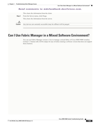 Se n d c o m m e n t s t o m d s f e e d b a ck -d o c @ c i sc o . c o m .
7-65
Cisco MDS 9000 Family Troubleshooting Guide
OL-5183-02, Cisco MDS SAN-OS Release 1.3
Chapter 7 Troubleshooting Fabric Manager Issues
Can I Use Fabric Manager in a Mixed Software Environment?
This clears the information from the client.
Step 2 From the Server menu, click Purge.
This clears the information from the server.
Caution Any devices not currently accessible (may be offline) will be purged.
Can I Use Fabric Manager in a Mixed Software Environment?
You can use Fabric Manager version 1.3(x) to manage a mixed fabric of Cisco MDS 9000 switches.
Certain 1.3 feature tabs will be empty for any switches running a software version that does not support
those features.
 