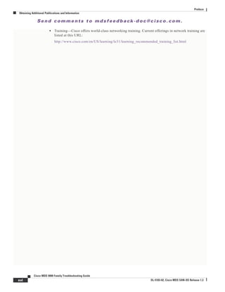 Se n d c o m m e n t s t o m d s f e e d b a ck -d o c @ c i sc o . c o m .
xvi
Cisco MDS 9000 Family Troubleshooting Guide
OL-5183-02, Cisco MDS SAN-OS Release 1.3
Preface
Obtaining Additional Publications and Information
• Training—Cisco offers world-class networking training. Current offerings in network training are
listed at this URL:
http://www.cisco.com/en/US/learning/le31/learning_recommended_training_list.html
 
