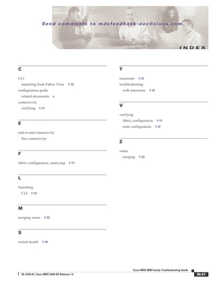Se n d c o m m e n t s t o m d s f e e d b a ck -d o c @ c i sc o . c o m .
IN-67
Cisco MDS 9000 Family Troubleshooting Guide
OL-5183-01, Cisco MDS SAN-OS Release 1.3
I N D E X
C
CLI
launching from Fabric View 1-12
configuration guide
related documents x
connectivity
verifying 1-11
E
end-to-end connectivity
See connectivity
F
fabric configuration, analyzing 1-11
L
launching
CLI 1-12
M
merging zones 1-12
S
switch health 1-10
T
traceroute 1-12
troubleshooting
with traceroute 1-12
V
verifying
fabric configuration 1-11
zone configuration 1-12
Z
zones
merging 1-12
 