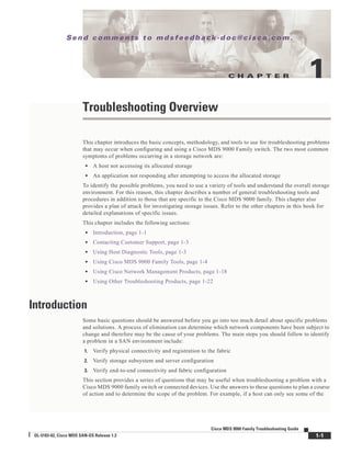 C H A P T E R
Se n d c o m m e n t s t o m d s f e e d b a ck -d o c @ c i sc o . c o m .
1-1
Cisco MDS 9000 Family Troubleshooting Guide
OL-5183-02, Cisco MDS SAN-OS Release 1.3
1
Troubleshooting Overview
This chapter introduces the basic concepts, methodology, and tools to use for troubleshooting problems
that may occur when configuring and using a Cisco MDS 9000 Family switch. The two most common
symptoms of problems occurring in a storage network are:
• A host not accessing its allocated storage
• An application not responding after attempting to access the allocated storage
To identify the possible problems, you need to use a variety of tools and understand the overall storage
environment. For this reason, this chapter describes a number of general troubleshooting tools and
procedures in addition to those that are specific to the Cisco MDS 9000 family. This chapter also
provides a plan of attack for investigating storage issues. Refer to the other chapters in this book for
detailed explanations of specific issues.
This chapter includes the following sections:
• Introduction, page 1-1
• Contacting Customer Support, page 1-3
• Using Host Diagnostic Tools, page 1-3
• Using Cisco MDS 9000 Family Tools, page 1-4
• Using Cisco Network Management Products, page 1-18
• Using Other Troubleshooting Products, page 1-22
Introduction
Some basic questions should be answered before you go into too much detail about specific problems
and solutions. A process of elimination can determine which network components have been subject to
change and therefore may be the cause of your problems. The main steps you should follow to identify
a problem in a SAN environment include:
1. Verify physical connectivity and registration to the fabric
2. Verify storage subsystem and server configuration
3. Verify end-to-end connectivity and fabric configuration
This section provides a series of questions that may be useful when troubleshooting a problem with a
Cisco MDS 9000 family switch or connected devices. Use the answers to these questions to plan a course
of action and to determine the scope of the problem. For example, if a host can only see some of the
 