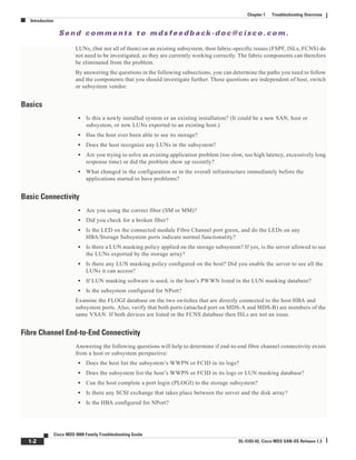 Se n d c o m m e n t s t o m d s f e e d b a ck -d o c @ c i sc o . c o m .
1-2
Cisco MDS 9000 Family Troubleshooting Guide
OL-5183-02, Cisco MDS SAN-OS Release 1.3
Chapter 1 Troubleshooting Overview
Introduction
LUNs, (but not all of them) on an existing subsystem, then fabric-specific issues (FSPF, ISLs, FCNS) do
not need to be investigated, as they are currently working correctly. The fabric components can therefore
be eliminated from the problem.
By answering the questions in the following subsections, you can determine the paths you need to follow
and the components that you should investigate further. These questions are independent of host, switch
or subsystem vendor.
Basics
• Is this a newly installed system or an existing installation? (It could be a new SAN, host or
subsystem, or new LUNs exported to an existing host.)
• Has the host ever been able to see its storage?
• Does the host recognize any LUNs in the subsystem?
• Are you trying to solve an existing application problem (too slow, too high latency, excessively long
response time) or did the problem show up recently?
• What changed in the configuration or in the overall infrastructure immediately before the
applications started to have problems?
Basic Connectivity
• Are you using the correct fiber (SM or MM)?
• Did you check for a broken fiber?
• Is the LED on the connected module Fibre Channel port green, and do the LEDs on any
HBA/Storage Subsystem ports indicate normal functionality?
• Is there a LUN masking policy applied on the storage subsystem? If yes, is the server allowed to see
the LUNs exported by the storage array?
• Is there any LUN masking policy configured on the host? Did you enable the server to see all the
LUNs it can access?
• If LUN masking software is used, is the host’s PWWN listed in the LUN masking database?
• Is the subsystem configured for NPort?
Examine the FLOGI database on the two switches that are directly connected to the host HBA and
subsystem ports. Also, verify that both ports (attached port on MDS-A and MDS-B) are members of the
same VSAN. If both devices are listed in the FCNS database then ISLs are not an issue.
Fibre Channel End-to-End Connectivity
Answering the following questions will help to determine if end-to-end fibre channel connectivity exists
from a host or subsystem perspective:
• Does the host list the subsystem’s WWPN or FCID in its logs?
• Does the subsystem list the host’s WWPN or FCID in its logs or LUN masking database?
• Can the host complete a port login (PLOGI) to the storage subsystem?
• Is there any SCSI exchange that takes place between the server and the disk array?
• Is the HBA configured for NPort?
 