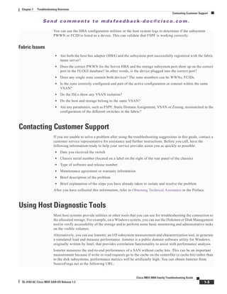 Se n d c o m m e n t s t o m d s f e e d b a ck -d o c @ c i sc o . c o m .
1-3
Cisco MDS 9000 Family Troubleshooting Guide
OL-5183-02, Cisco MDS SAN-OS Release 1.3
Chapter 1 Troubleshooting Overview
Contacting Customer Support
You can use the HBA configuration utilities or the host system logs to determine if the subsystem
PWWN or FCID is listed as a device. This can validate that FSPF is working correctly.
Fabric Issues
• Are both the host bus adapter (HBA) and the subsystem port successfully registered with the fabric
name server?
• Does the correct PWWN for the Server HBA and the storage subsystem port show up on the correct
port in the FLOGI database? In other words, is the device plugged into the correct port?
• Does any single zone contain both devices? The zone members can be WWNs, FCIDs.
• Is the zone correctly configured and part of the active configuration or zoneset within the same
VSAN?
• Do the ISLs show any VSAN isolation?
• Do the host and storage belong to the same VSAN?
• Are any parameters, such as FSPF, Static Domain Assignment, VSAN or Zoning, mismatched in the
configuration of the different switches in the fabric?
Contacting Customer Support
If you are unable to solve a problem after using the troubleshooting suggestions in this guide, contact a
customer service representative for assistance and further instructions. Before you call, have the
following information ready to help your service provider assist you as quickly as possible:
• Date you received the switch
• Chassis serial number (located on a label on the right of the rear panel of the chassis)
• Type of software and release number
• Maintenance agreement or warranty information
• Brief description of the problem
• Brief explanation of the steps you have already taken to isolate and resolve the problem
After you have collected this information, refer to Obtaining Technical Assistance in the Preface.
Using Host Diagnostic Tools
Most host systems provide utilities or other tools that you can use for troubleshooting the connection to
the allocated storage. For example, on a Windows system, you can use the Diskmon or Disk Management
tool to verify accessibility of the storage and to perform some basic monitoring and administrative tasks
on the visible volumes.
Alternatively, you can use Iometer, an I/O subsystem measurement and characterization tool, to generate
a simulated load and measure performance. Iometer is a public domain software utility for Windows,
originally written by Intel, that provides correlation functionality to assist with performance analysis.
Iometer measures the end-to-end performance of a SAN without cache hits. This can be an important
measurement because if write or read requests go to the cache on the controller (a cache hit) rather than
to the disk subsystems, performance metrics will be artificially high. You can obtain Iometer from
SourceForge.net at the following URL:
 