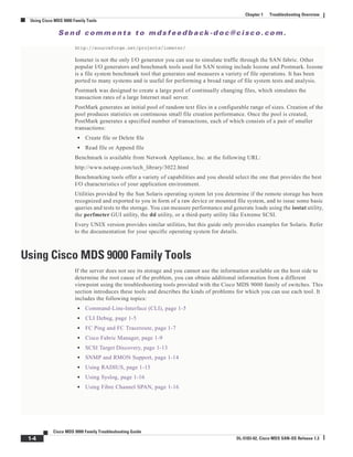 Se n d c o m m e n t s t o m d s f e e d b a ck -d o c @ c i sc o . c o m .
1-4
Cisco MDS 9000 Family Troubleshooting Guide
OL-5183-02, Cisco MDS SAN-OS Release 1.3
Chapter 1 Troubleshooting Overview
Using Cisco MDS 9000 Family Tools
http://sourceforge.net/projects/iometer/
Iometer is not the only I/O generator you can use to simulate traffic through the SAN fabric. Other
popular I/O generators and benchmark tools used for SAN testing include Iozone and Postmark. Iozone
is a file system benchmark tool that generates and measures a variety of file operations. It has been
ported to many systems and is useful for performing a broad range of file system tests and analysis.
Postmark was designed to create a large pool of continually changing files, which simulates the
transaction rates of a large Internet mail server.
PostMark generates an initial pool of random text files in a configurable range of sizes. Creation of the
pool produces statistics on continuous small file creation performance. Once the pool is created,
PostMark generates a specified number of transactions, each of which consists of a pair of smaller
transactions:
• Create file or Delete file
• Read file or Append file
Benchmark is available from Network Appliance, Inc. at the following URL:
http://www.netapp.com/tech_library/3022.html
Benchmarking tools offer a variety of capabilities and you should select the one that provides the best
I/O characteristics of your application environment.
Utilities provided by the Sun Solaris operating system let you determine if the remote storage has been
recognized and exported to you in form of a raw device or mounted file system, and to issue some basic
queries and tests to the storage. You can measure performance and generate loads using the iostat utility,
the perfmeter GUI utility, the dd utility, or a third-party utility like Extreme SCSI.
Every UNIX version provides similar utilities, but this guide only provides examples for Solaris. Refer
to the documentation for your specific operating system for details.
Using Cisco MDS 9000 Family Tools
If the server does not see its storage and you cannot use the information available on the host side to
determine the root cause of the problem, you can obtain additional information from a different
viewpoint using the troubleshooting tools provided with the Cisco MDS 9000 family of switches. This
section introduces these tools and describes the kinds of problems for which you can use each tool. It
includes the following topics:
• Command-Line-Interface (CLI), page 1-5
• CLI Debug, page 1-5
• FC Ping and FC Traceroute, page 1-7
• Cisco Fabric Manager, page 1-9
• SCSI Target Discovery, page 1-13
• SNMP and RMON Support, page 1-14
• Using RADIUS, page 1-15
• Using Syslog, page 1-16
• Using Fibre Channel SPAN, page 1-16
 