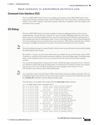 Se n d c o m m e n t s t o m d s f e e d b a ck -d o c @ c i sc o . c o m .
1-5
Cisco MDS 9000 Family Troubleshooting Guide
OL-5183-02, Cisco MDS SAN-OS Release 1.3
Chapter 1 Troubleshooting Overview
Using Cisco MDS 9000 Family Tools
Command-Line-Interface (CLI)
The Cisco MDS 9000 Family CLI lets you configure and monitor a Cisco MDS 9000 Family switch
using a local console or remotely using a Telnet or SSH session. The CLI provides a command structure
similar to Cisco IOS®
software, with context-sensitive help, show commands, multi-user support, and
roles-based access control.
CLI Debug
The Cisco MDS 9000 Family of switches includes an extensive debugging feature set for actively
troubleshooting a storage network. Using the CLI, you can enable debugging modes for each switch
feature and view a real-time updated activity log of the control protocol exchanges. Each log entry is
time-stamped and listed in chronological order. Access to the debug feature can be limited through the
CLI roles mechanism and can be partitioned on a per-role basis. While debug commands show realtime
information, the show commands can be used to list historical information as well as realtime.
Note You can log debug messages to a special log file, which is more secure and easier to process than sending
the debug output to the console.
By using the '?' option, you can see the options that are available for any switch feature, such as FSPF.
A log entry is created for each entered command in addition to the actual debug output. The debug output
shows a time-stamped account of activity occurring between the local switch and other adjacent
switches.
You can use the debug facility to keep track of events, internal messages and protocol errors. However,
you should be careful with using the debug utility in a production environment, because some options
may prevent access to the switch by generating too many messages to the console or if very
CPU-intensive may seriously affect switch performance.
Note It is a good idea to open a second Telnet or SSH session before entering any debug commands. That way,
if the debug output comes too fast to stop it in the output window, you can use the second session to enter
the undebug all command to stop the debug message output.
The following is an example of the output from the debug flogi event command
switch# debug flogi event interface fc1/1
Dec 10 23:40:26 flogi: current state [FLOGI_ST_FLOGI_RECEIVED]
Dec 10 23:40:26 flogi: current event [FLOGI_EV_VALID_FLOGI]
Dec 10 23:40:26 flogi: next state [FLOGI_ST_GET_FCID]
Dec 10 23:40:26 flogi: fu_fsm_execute: ([1]21:00:00:e0:8b:08:96:22)
Dec 10 23:40:26 flogi: current state [FLOGI_ST_GET_FCID]
Dec 10 23:40:26 flogi: current event [FLOGI_EV_VALID_FCID]
Dec 10 23:40:26 flogi: next state [FLOGI_ST_PERFORM_CONFIG]
Dec 10 23:40:26 flogi: fu_fsm_execute: ([1]21:00:00:e0:8b:08:96:22)
Dec 10 23:40:26 flogi: current state [FLOGI_ST_PERFORM_CONFIG]
Dec 10 23:40:26 flogi: current event [FLOGI_EV_CONFIG_DONE_PENDING]
Dec 10 23:40:26 flogi: next state [FLOGI_ST_PERFORM_CONFIG]
Dec 10 23:40:26 flogi: fu_fsm_execute: ([1]21:00:00:e0:8b:08:96:22)
Dec 10 23:40:26 flogi: current state [FLOGI_ST_PERFORM_CONFIG]
Dec 10 23:40:26 flogi: current event [FLOGI_EV_RIB_RESPOSE]
Dec 10 23:40:26 flogi: next state [FLOGI_ST_PERFORM_CONFIG]
Dec 10 23:40:26 flogi: fu_fsm_execute: ([1]21:00:00:e0:8b:08:96:22)
Dec 10 23:40:26 flogi: current state [FLOGI_ST_PERFORM_CONFIG]
 