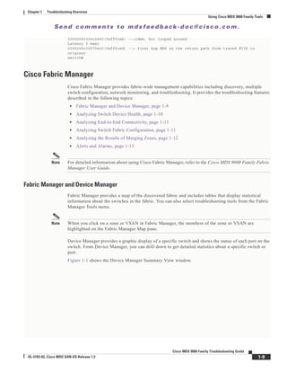 Se n d c o m m e n t s t o m d s f e e d b a ck -d o c @ c i sc o . c o m .
1-9
Cisco MDS 9000 Family Troubleshooting Guide
OL-5183-02, Cisco MDS SAN-OS Release 1.3
Chapter 1 Troubleshooting Overview
Using Cisco MDS 9000 Family Tools
2000000c306c2440(0xfffceb) -->idem, but looped around
Latency 0 msec
2000000c30575ec0(0xfffced) --> first hop MDS on the return path from traced FCID to
originor
switch#
Cisco Fabric Manager
Cisco Fabric Manager provides fabric-wide management capabilities including discovery, multiple
switch configuration, network monitoring, and troubleshooting. It provides the troubleshooting features
described in the following topics:
• Fabric Manager and Device Manager, page 1-9
• Analyzing Switch Device Health, page 1-10
• Analyzing End-to-End Connectivity, page 1-11
• Analyzing Switch Fabric Configuration, page 1-11
• Analyzing the Results of Merging Zones, page 1-12
• Alerts and Alarms, page 1-13
Note For detailed information about using Cisco Fabric Manager, refer to the Cisco MDS 9000 Family Fabric
Manager User Guide.
Fabric Manager and Device Manager
Fabric Manager provides a map of the discovered fabric and includes tables that display statistical
information about the switches in the fabric. You can also select troubleshooting tools from the Fabric
Manager Tools menu.
Note When you click on a zone or VSAN in Fabric Manager, the members of the zone or VSAN are
highlighted on the Fabric Manager Map pane.
Device Manager provides a graphic display of a specific switch and shows the status of each port on the
switch. From Device Manager, you can drill down to get detailed statistics about a specific switch or
port.
Figure 1-1 shows the Device Manager Summary View window.
 