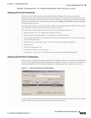 Se n d c o m m e n t s t o m d s f e e d b a ck -d o c @ c i sc o . c o m .
1-11
Cisco MDS 9000 Family Troubleshooting Guide
OL-5183-02, Cisco MDS SAN-OS Release 1.3
Chapter 1 Troubleshooting Overview
Using Cisco MDS 9000 Family Tools
Analyzing End-to-End Connectivity
Select the End to End Connectivity option from the Fabric Manager Tools menu to determine
connectivity and routes among devices with the switch fabric. The connectivity tool checks to see that
every pair of end devices in an active zone can talk to each other, using a Ping test and by determining
if they are in the same VSAN. This option uses versions of the ping and traceroute commands modified
for Fibre Channel networks.
The End to End Connectivity Analysis window displays the selected end points with the switch to which
each is attached, and the source and target ports used to connect it.
The output shows all the requests which have failed. The possible descriptions are:
• Ignoring empty zone—No requests are issued for this zone.
• Ignoring zone with single member—No requests are issued for this zone.
• Source/Target are unknown—No nameserver entries exist for the ports or we have not discovered
the port during discovery.
• Both devices are on the same switch—The devices are not redundantly connected.
• No paths exist.
• Only one unique path exists.
• VSAN does not have an active zone set.
• Average time... micro secs—The latency value was more than the threshold supplied.
Analyzing Switch Fabric Configuration
Select the Fabric Configuration option from the Fabric Manager Tools menu to analyze the configuration
of a switch by comparing the current configuration to a specific switch or to a policy file. You can save
a switch configuration to a file and then compare all switches against the configuration in the file.
Figure 1-3 Fabric Configuration Analysis Window
You use a policy file to define the rules to be applied when running the Fabric Checker. When you create
a policy file, the system saves the rules selected for the selected switch.
 