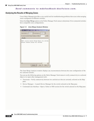 Se n d c o m m e n t s t o m d s f e e d b a ck -d o c @ c i sc o . c o m .
1-12
Cisco MDS 9000 Family Troubleshooting Guide
OL-5183-02, Cisco MDS SAN-OS Release 1.3
Chapter 1 Troubleshooting Overview
Using Cisco MDS 9000 Family Tools
Analyzing the Results of Merging Zones
Cisco Fabric Manager provides a very useful tool for troubleshooting problems that occur when merging
zones configured on different switches.
Select the Zone Merge option on the Fabric Manager Tools menu to determine if two connected switches
have compatible zone configurations.
Figure 1-4 Zone Merge Analysis Window
The Zone Merge Analysis window displays any inconsistencies between the zone configuration of the
two selected switches.
You can use the following options on the Fabric Manager Tools menu to verify connectivity to a selected
object or to open other management tools:
• Traceroute—Verify connectivity between two end devices that are currently selected on the Map
pane.
• Device Manager— Launch Device Manager for the switch selected on the Map pane.
• Command Line Interface—Open a Telnet or SSH session for the switch selected on the Map pane.
 