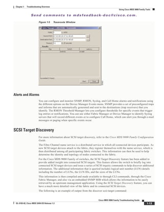 Se n d c o m m e n t s t o m d s f e e d b a ck -d o c @ c i sc o . c o m .
1-13
Cisco MDS 9000 Family Troubleshooting Guide
OL-5183-02, Cisco MDS SAN-OS Release 1.3
Chapter 1 Troubleshooting Overview
Using Cisco MDS 9000 Family Tools
Figure 1-5 Traceroute Window
Alerts and Alarms
You can configure and monitor SNMP, RMON, Syslog, and Call Home alarms and notifications using
the different options on the Device Manager Events menu. SNMP provides a set of preconfigured traps
and informs that are automatically generated and sent to the destinations (trap receivers) that you
identify. The RMON Threshold Manager lets you configure thresholds for specific events that trigger
log entries or notifications. You can use either Fabric Manager or Device Manager to identify Syslog
servers that will record different events or to configure Call Home, which can alert you through e-mail
messages or paging when specific events occur.
SCSI Target Discovery
For more information about SCSI target discovery, refer to the Cisco MDS 9000 Family Configuration
Guide.
The Fibre Channel name service is a distributed service in which all connected devices participate. As
new SCSI target devices attach to the fabric, they register themselves with the name service, which is
then distributed among all participating fabric switches. This information can then be used to help
determine the identity and topology of nodes connected to the fabric.
For the Cisco MDS 9000 Family of switches, the SCSI Target Discovery feature has been added to
provide added insight into connected SCSI targets. This feature allows the switch to briefly log into
connected SCSI target devices and issue a series of SCSI inquiry commands to help discover additional
information. The additional information that is queried includes logical unit number (LUN) details
including the number of LUNs, the LUN IDs, and the sizes of the LUNs.
This information is then compiled and made available to through CLI commands, through the Cisco
Fabric Manager, and also via an embedded SNMP MIB which allows the information to be easily
retrieved by an upstream management application. Using the SCSI Target Discovery feature, you can
have a much more detailed view of the fabric and its connected SCSI devices.
The following is an example of output from the discover scsi-target command:
 