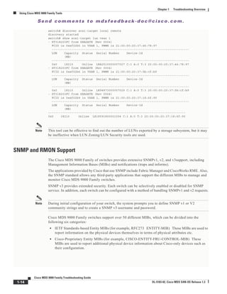 Se n d c o m m e n t s t o m d s f e e d b a ck -d o c @ c i sc o . c o m .
1-14
Cisco MDS 9000 Family Troubleshooting Guide
OL-5183-02, Cisco MDS SAN-OS Release 1.3
Chapter 1 Troubleshooting Overview
Using Cisco MDS 9000 Family Tools
switch# discover scsi-target local remote
discovery started
switch# show scsi-target lun vsan 1
- ST318203FC from SEAGATE (Rev 0004)
FCID is 0xef02b5 in VSAN 1, PWWN is 21:00:00:20:37:46:78:97
-----------------------------------------------------------------------------
LUN Capacity Status Serial Number Device-Id
(MB)
-----------------------------------------------------------------------------
0x0 18210 Online LRA2510000007027 C:1 A:0 T:3 20:00:00:20:37:46:78:97
- ST318203FC from SEAGATE (Rev 0004)
FCID is 0xef02b6 in VSAN 1, PWWN is 21:00:00:20:37:5b:cf:b9
-----------------------------------------------------------------------------
LUN Capacity Status Serial Number Device-Id
(MB)
-----------------------------------------------------------------------------
0x0 18210 Online LR94873000007029 C:1 A:0 T:3 20:00:00:20:37:5b:cf:b9
- ST318203FC from SEAGATE (Rev 0004)
FCID is 0xef02b9 in VSAN 1, PWWN is 21:00:00:20:37:18:6f:90
-----------------------------------------------------------------------------
LUN Capacity Status Serial Number Device-Id
(MB)
-----------------------------------------------------------------------------
0x0 18210 Online LR18591800001004 C:1 A:0 T:3 20:00:00:20:37:18:6f:90
Note This tool can be effective to find out the number of LUNs exported by a storage subsystem, but it may
be ineffective when LUN Zoning/LUN Security tools are used.
SNMP and RMON Support
The Cisco MDS 9000 Family of switches provides extensive SNMPv1, v2, and v3support, including
Management Information Bases (MIBs) and notifications (traps and informs).
The applications provided by Cisco that use SNMP include Fabric Manager and CiscoWorks RME. Also,
the SNMP standard allows any third-party applications that support the different MIBs to manage and
monitor Cisco MDS 9000 Family switches.
SNMP v3 provides extended security. Each switch can be selectively enabled or disabled for SNMP
service. In addition, each switch can be configured with a method of handling SNMPv1 and v2 requests.
Note During initial configuration of your switch, the system prompts you to define SNMP v1 or V2
community strings and to create a SNMP v3 username and password.
Cisco MDS 9000 Family switches support over 50 different MIBs, which can be divided into the
following six categories:
• IETF Standards-based Entity MIBs (for example, RFC273 ENTITY-MIB) These MIBs are used to
report information on the physical devices themselves in terms of physical attributes etc.
• Cisco-Proprietary Entity MIBs (for example, CISCO-ENTITY-FRU-CONTROL-MIB) These
MIBs are used to report additional physical device information about Cisco-only devices such as
their configuration.
 