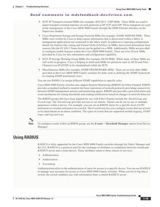 Se n d c o m m e n t s t o m d s f e e d b a ck -d o c @ c i sc o . c o m .
1-15
Cisco MDS 9000 Family Troubleshooting Guide
OL-5183-02, Cisco MDS SAN-OS Release 1.3
Chapter 1 Troubleshooting Overview
Using Cisco MDS 9000 Family Tools
• IETF IP Transport-oriented MIBs (for example, RFC2013 UDP-MIB) These MIBs are used to
report transport-oriented statistics on such protocols as IP, TCP, and UDP. These transports are used
in the management of the Cisco MDS 9000 Family through the OOB Ethernet interface on the
Supervisor module.
• Cisco-Proprietary Storage and Storage Network MIBs (for example, NAME-SERVER-MIB) These
MIBs were written by Cisco to help expose information that is discovered within a fabric to
management applications not connected to the fabric itself. In addition to exposing configuration
details for features like zoning and Virtual SANs (VSANs) via MIBs, discovered information from
sources like the FC-GS-3 Name Server can be pulled via a MIB. Additionally, MIBs are provided
to configure/enable features within the Cisco MDS 9000 Family. There are over 20 new MIBs
provided by Cisco for this information and configuration capability.
• IETF IP Storage Working Group MIBs (for example, ISCSI-MIB) While many of these MIBs are
still work-in-progress, Cisco is helping to draft such MIBs for protocols such as iSCSI and Fibre
Channel-over-IP (FCIP) to be standardized within the IETF.
• Miscellaneous MIBs (for example, SNMP-FRAMEWORK-MIB) There are several other MIBs
provided in the Cisco MDS 9000 Family switches for tasks such as defining the SNMP framework
or creating SNMP partitioned views.
You can use SNMPv3 to assign different SNMP capabilities to specific roles.
Cisco MDS 9000 Family switches also support Remote Monitoring (RMON) for Fibre Channel. RMON
provides a standard method to monitor the basic operations of network protocols providing connectivity
between SNMP management stations and monitoring agents. RMON also provides a powerful alarm and
event mechanism for setting thresholds and sending notifications based on changes in network behavior.
The RMON groups that have been adapted for use with Fibre Channel include the AlarmGroup and
EventGroup. The AlarmGroup provides services to set alarms. Alarms can be set on one or multiple
parameters within a device. For example, you can set an RMON alarm for a specific level of CPU
utilization or crossbar utilization on a switch. The EventGroup lets you configure events that are actions
to be taken based on an alarm condition. The types of events that are supported include logging, SNMP
traps, and log-and-trap.
Note To configure events within an RMON group, use the Events > Threshold Manager option from Device
Manager.
Using RADIUS
RADIUS is fully supported for the Cisco MDS 9000 Family switches through the Fabric Manager and
the CLI. RADIUS is a protocol used for the exchange of attributes or credentials between a head-end
RADIUS server and a client device. These attributes relate to three classes of services:
• Authentication
• Authorization
• Accounting
Authentication refers to the authentication of users for access to a specific device. You can use RADIUS
to manage user accounts for access to Cisco MDS 9000 Family switches. When you try to log into a
switch, the switch validates you with information from a central RADIUS server.
 