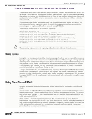 Se n d c o m m e n t s t o m d s f e e d b a ck -d o c @ c i sc o . c o m .
1-16
Cisco MDS 9000 Family Troubleshooting Guide
OL-5183-02, Cisco MDS SAN-OS Release 1.3
Chapter 1 Troubleshooting Overview
Using Cisco MDS 9000 Family Tools
Authorization refers to the scope of access that you have once you have been authenticated. With Cisco
MDS 9000 Family switches, assigned roles for users can be stored in a RADIUS server along with a list
of actual devices that the user should have access to. Once the user has been authenticated, then switch
can then refer to the RADIUS server to determine the extent of access the user will have within the
switch network.
Accounting refers to the log information that is kept for each management session in a switch. This
information may be used to generate reports for troubleshooting purposes and user accountability.
Accounting can be implemented locally or remotely (using RADIUS).
The following is an example of an accounting log entries.
switch# show accounting log
Sun Dec 15 04:02:27 2002:start:/dev/pts/0_1039924947:admin
Sun Dec 15 04:02:28 2002:stop:/dev/pts/0_1039924947:admin:vsh exited normally
Sun Dec 15 04:02:33 2002:start:/dev/pts/0_1039924953:admin
Sun Dec 15 04:02:34 2002:stop:/dev/pts/0_1039924953:admin:vsh exited normally
Sun Dec 15 05:02:08 2002:start:snmp_1039928528_172.22.95.167:public
Sun Dec 15 05:02:08 2002:update:snmp_1039928528_172.22.95.167:public:Switchname
set to Switch
Note The accounting log only shows the beginning and ending (start and stop) for each session.
Using Syslog
Syslog lets you store a chronological log of system messages locally or sent to a central Syslog server.
Syslog messages can also be sent to the console for immediate use. These messages can vary in detail
depending on the configuration that you choose. Syslog messages are categorized into 7 severity levels
from debug to critical events. You can limit the severity levels that are reported for specific services
within the switch. For example, you may wish only to report debug events for the FSPF service but
record all severity level events for the Zoning service.
A unique feature within the Cisco MDS 9000 Family switches is the ability to send RADIUS accounting
records to the Syslog service. The advantage of this feature is that you can consolidate both types of
messages for easier correlation. For example, when you log into a switch and change an FSPF parameter,
Syslog and RADIUS provide complimentary information that will help you formulate a complete picture
of the event.
Using Fibre Channel SPAN
For more information about configuring SPAN, refer to the Cisco MDS 9000 Family Configuration
Guide.
You can use the Switched Port Analyzer (SPAN) utility to perform detailed troubleshooting or to take a
sample of traffic from a particular application host for proactive monitoring and analysis. This utility is
most helpful when you have a Fibre Channel protocol analyzer available and you are monitoring user
traffic between two FC IDs.
When you have a problem in your storage network that you cannot solve by fixing the device
configuration, you typically need to take a look at the protocol level. You can use debug commands to
look at the control traffic between an end node and a switch. However, when you need to focus on all the
traffic originating from or destined to a particular end node such as a host or a disk, you can use a
protocol analyzer to capture protocol traces.
 