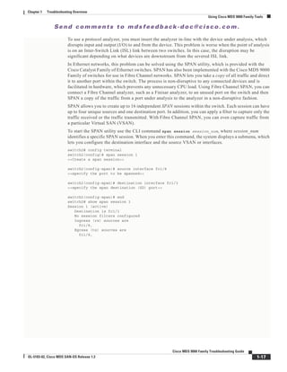 Se n d c o m m e n t s t o m d s f e e d b a ck -d o c @ c i sc o . c o m .
1-17
Cisco MDS 9000 Family Troubleshooting Guide
OL-5183-02, Cisco MDS SAN-OS Release 1.3
Chapter 1 Troubleshooting Overview
Using Cisco MDS 9000 Family Tools
To use a protocol analyzer, you must insert the analyzer in-line with the device under analysis, which
disrupts input and output (I/O) to and from the device. This problem is worse when the point of analysis
is on an Inter-Switch Link (ISL) link between two switches. In this case, the disruption may be
significant depending on what devices are downstream from the severed ISL link.
In Ethernet networks, this problem can be solved using the SPAN utility, which is provided with the
Cisco Catalyst Family of Ethernet switches. SPAN has also been implemented with the Cisco MDS 9000
Family of switches for use in Fibre Channel networks. SPAN lets you take a copy of all traffic and direct
it to another port within the switch. The process is non-disruptive to any connected devices and is
facilitated in hardware, which prevents any unnecessary CPU load. Using Fibre Channel SPAN, you can
connect a Fibre Channel analyzer, such as a Finisar analyzer, to an unused port on the switch and then
SPAN a copy of the traffic from a port under analysis to the analyzer in a non-disruptive fashion.
SPAN allows you to create up to 16 independent SPAN sessions within the switch. Each session can have
up to four unique sources and one destination port. In addition, you can apply a filter to capture only the
traffic received or the traffic transmitted. With Fibre Channel SPAN, you can even capture traffic from
a particular Virtual SAN (VSAN).
To start the SPAN utility use the CLI command span session session_num, where session_num
identifies a specific SPAN session. When you enter this command, the system displays a submenu, which
lets you configure the destination interface and the source VSAN or interfaces.
switch2# config terminal
switch2(config)# span session 1
<<Create a span session>>
switch2(config-span)# source interface fc1/8
<<specify the port to be spanned>>
switch2(config-span)# destination interface fc1/3
<<specify the span destination (SD) port>>
switch2(config-span)# end
switch2# show span session 1
Session 1 (active)
Destination is fc1/1
No session filters configured
Ingress (rx) sources are
fc1/8,
Egress (tx) sources are
fc1/8,
 