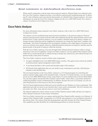 Se n d c o m m e n t s t o m d s f e e d b a ck -d o c @ c i sc o . c o m .
1-19
Cisco MDS 9000 Family Troubleshooting Guide
OL-5183-02, Cisco MDS SAN-OS Release 1.3
Chapter 1 Troubleshooting Overview
Using Cisco Network Management Products
When used in conjunction with the open source protocol analyzer, Ethereal (http//www.ethereal.com),
the Cisco Port Analyzer Adapter provides a cost-effective and powerful troubleshooting tool. It allows
any PC with a Ethernet card to provide the functionality of a flexible Fibre Channel analyzer. For more
information on using the Cisco Port Analyzer Adapter see the Cisco MDS 9000 Family Port Analyzer
Adapter Installation and Configuration Guide.
Cisco Fabric Analyzer
For more information about using the Cisco Fabric Analyzer, refer to the Cisco MDS 9000 Family
Configuration Guide.
The ultimate tool for troubleshooting network protocol problems is the protocol analyzer. Protocol
analyzers promiscuously capture network traffic and completely decode the captured frames down to the
protocol level. Using a protocol analyzer, you can conduct a detailed analysis by taking a sample of a
storage network transaction and by mapping the transaction on a frame-by-frame basis, complete with
timestamps. This kind of information lets you pinpoint a problem with a high degree of accuracy and
arrive at a solution more quickly. However, dedicated protocol analyzers are expensive and they must be
placed locally at the point of analysis within the network.
With the Cisco Fabric Analyzer, Cisco has brought Fibre Channel protocol analysis within a storage
network to a new level of capability. Using Cisco Fabric Analyzer, you can capture Fibre Channel control
traffic from a switch and decode it without having to disrupt any connectivity, and without having to be
present locally at the point of analysis.
The Cisco Fabric Analyzer consists of three main components:
• An agent embedded in the Cisco MDS 9000 Family switches. This agent can be selectively enabled
to promiscuously capture designated control traffic.
• A text-based interface to the control and decoded output of the analyzer.
• GUI-based client application that you can install on any workstation to provide a full-function
interface to the decoded data.
The text-based interface to the Cisco Fabric Analyzer is a CLI-based program for controlling the
analyzer and providing output of the decoded results. Using the CLI-based interface, you can remotely
access an Cisco MDS 9000 Family switch, using Telnet or a secure method such as Secure Shell (SSH).
You can then capture and decode Fibre Channel control traffic, which offers a convenient method for
conducting detailed, remote troubleshooting. In addition, because this tool is CLI-based, you can use
roles-based policies to limit access to this tool as required.
The GUI-based implementation (Ethereal) can be installed on any Windows or Linux workstation. This
application provides an easier-to-use interface that is more easily customizable. The GUI interface lets
you easily sort, filter, crop, and save traces to your local workstation.
The Ethereal application allows remote access to Fibre Channel control traffic and does not require a
Fibre Channel connection on the remote workstation.
The Cisco Fabric Analyzer lets you capture and decode Fibre Channel traffic remotely over Ethernet. It
captures Fibre Channel traffic, encapsulates it in TCP/IP, and transports it over an Ethernet network to
the remote client. The remote client then deencapsulates and fully decodes the Fibre Channel frames.
This capability provides flexibility for troubleshooting problems in remote locations.
 