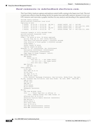 Se n d c o m m e n t s t o m d s f e e d b a ck -d o c @ c i sc o . c o m .
1-20
Cisco MDS 9000 Family Troubleshooting Guide
OL-5183-02, Cisco MDS SAN-OS Release 1.3
Chapter 1 Troubleshooting Overview
Using Cisco Network Management Products
The Cisco Fabric Analyzer captures and analyzes control traffic coming to the Supervisor Card. This tool
is much more effective than the debug facility for packet trace and traffic analysis, because it is not very
CPU intensive and it provides a graphic interface for easy analysis and decoding of the captured traffic.
switch# config terminal
switch(config)# fcanalyzer local brief
Capturing on eth2
0.000000 ff.ff.fd -> ff.ff.fd SW_ILS 1 0x59b7 0xffff 0x7 -> 0xf HLO
0.000089 ff.ff.fd -> ff.ff.fd FC 1 0x59b7 0x59c9 0xff -> 0x0 Link Ctl, ACK1
1.991615 ff.ff.fd -> ff.ff.fd SW_ILS 1 0x59ca 0xffff 0xff -> 0x0 HLO
1.992024 ff.ff.fd -> ff.ff.fd FC 1 0x59ca 0x59b8 0x7 -> 0xf Link Ctl, ACK1
fcanalyer example of fully decoded frame.
switch2(config)# fcanalyzer local
Capturing on eth2
Frame 1 (96 bytes on wire, 96 bytes captured)
Arrival Time Jan 13, 2003 135038.787671000
Time delta from previous packet 0.000000000 seconds
Time relative to first packet 0.000000000 seconds
Frame Number 1
Packet Length 96 bytes
Capture Length 96 bytes
Ethernet II, Src 00000000000a, Dst 00000000ee00
Destination 00000000ee00 (00000000ee00)
Source 00000000000a (00000000000a)
Type Vegas FC Frame Transport (0xfcfc)
MDS Header(SOFf/EOFn)
MDS Header
Packet Len 66
.... 0000 0001 11.. = Dst Index 0x0007
.... ..00 1111 1111 = Src Index 0x00ff
.... 0000 0000 0001 = VSAN 1
MDS Trailer
EOF EOFn (3)
Fibre Channel
R_CTL 0x02
Dest Addr ff.fc.7e
CS_CTL 0x00
Src Addr ff.fc.7f
Type SW_ILS (0x22)
F_CTL 0x290000 (Exchange Originator, Seq Initiator, Exchg First, Seq Last,
CS_CTL, Transfer Seq Initiative, Last Data Frame - No Info, ABTS - Abort/MS, )
SEQ_ID 0x11
DF_CTL 0x00
SEQ_CNT 0
OX_ID 0x5a06
RX_ID 0x0000
Parameter 0x00000000
SW_ILS
Cmd Code SW_RSCN (0x1b)
0010 .... = Event Type Port is offline (2)
.... 0000 = Address Format Port Addr Format (0)
Affected Port ID 7f.00.01
Detection Function Fabric Detected (0x00000001)
Num Entries 1
Device Entry 0
Port State 0x20
Port Id 7f.00.01
Port WWN 1000000530005f1f (000530)
Node WWN 1000000530005f1f (000530)
 