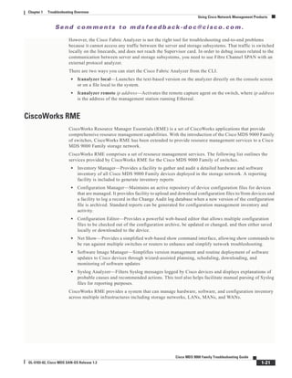 Se n d c o m m e n t s t o m d s f e e d b a ck -d o c @ c i sc o . c o m .
1-21
Cisco MDS 9000 Family Troubleshooting Guide
OL-5183-02, Cisco MDS SAN-OS Release 1.3
Chapter 1 Troubleshooting Overview
Using Cisco Network Management Products
However, the Cisco Fabric Analyzer is not the right tool for troubleshooting end-to-end problems
because it cannot access any traffic between the server and storage subsystems. That traffic is switched
locally on the linecards, and does not reach the Supervisor card. In order to debug issues related to the
communication between server and storage subsystems, you need to use Fibre Channel SPAN with an
external protocol analyzer.
There are two ways you can start the Cisco Fabric Analyzer from the CLI.
• fcanalyzer local—Launches the text-based version on the analyzer directly on the console screen
or on a file local to the system.
• fcanalyzer remote ip address—Activates the remote capture agent on the switch, where ip address
is the address of the management station running Ethereal.
CiscoWorks RME
CiscoWorks Resource Manager Essentials (RME) is a set of CiscoWorks applications that provide
comprehensive resource management capabilities. With the introduction of the Cisco MDS 9000 Family
of switches, CiscoWorks RME has been extended to provide resource management services to a Cisco
MDS 9000 Family storage network.
CiscoWorks RME comprises a set of resource management services. The following list outlines the
services provided by CiscoWorks RME for the Cisco MDS 9000 Family of switches.
• Inventory Manager—Provides a facility to gather and audit a detailed hardware and software
inventory of all Cisco MDS 9000 Family devices deployed in the storage network. A reporting
facility is included to generate inventory reports
• Configuration Manager—Maintains an active repository of device configuration files for devices
that are managed. It provides facility to upload and download configuration files to/from devices and
a facility to log a record in the Change Audit log database when a new version of the configuration
file is archived. Standard reports can be generated for configuration management inventory and
activity.
• Configuration Editor—Provides a powerful web-based editor that allows multiple configuration
files to be checked out of the configuration archive, be updated or changed, and then either saved
locally or downloaded to the device.
• Net Show—Provides a simplified web-based show command interface, allowing show commands to
be run against multiple switches or routers to enhance and simplify network troubleshooting.
• Software Image Manager—Simplifies version management and routine deployment of software
updates to Cisco devices through wizard-assisted planning, scheduling, downloading, and
monitoring of software updates
• Syslog Analyzer—Filters Syslog messages logged by Cisco devices and displays explanations of
probable causes and recommended actions. This tool also helps facilitate manual parsing of Syslog
files for reporting purposes.
CiscoWorks RME provides a system that can manage hardware, software, and configuration inventory
across multiple infrastructures including storage networks, LANs, MANs, and WANs.
 