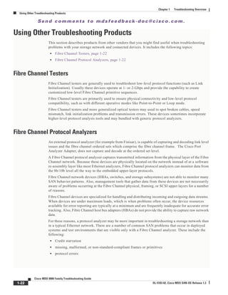 Se n d c o m m e n t s t o m d s f e e d b a ck -d o c @ c i sc o . c o m .
1-22
Cisco MDS 9000 Family Troubleshooting Guide
OL-5183-02, Cisco MDS SAN-OS Release 1.3
Chapter 1 Troubleshooting Overview
Using Other Troubleshooting Products
Using Other Troubleshooting Products
This section describes products from other vendors that you might find useful when troubleshooting
problems with your storage network and connected devices. It includes the following topics:
• Fibre Channel Testers, page 1-22
• Fibre Channel Protocol Analyzers, page 1-22
Fibre Channel Testers
Fibre Channel testers are generally used to troubleshoot low-level protocol functions (such as Link
Initialization). Usually these devices operate at 1- or 2-Gbps and provide the capability to create
customized low-level Fibre Channel primitive sequences.
Fibre Channel testers are primarily used to ensure physical connectivity and low-level protocol
compatibility, such as with different operative modes like Point-to-Point or Loop mode.
Fibre Channel testers and more generalized optical testers may used to spot broken cables, speed
mismatch, link initialization problems and transmission errors. These devices sometimes incorporate
higher-level protocol analysis tools and may bundled with generic protocol analyzers.
Fibre Channel Protocol Analyzers
An external protocol analyzer (for example from Finisar), is capable of capturing and decoding link level
issues and the fibre channel ordered sets which comprise the fibre channel frame. The Cisco Port
Analyzer Adapter, does not capture and decode at the ordered set level.
A Fibre Channel protocol analyzer captures transmitted information from the physical layer of the Fibre
Channel network. Because these devices are physically located on the network instead of at a software
re-assembly layer like most Ethernet analyzers, Fibre Channel protocol analyzers can monitor data from
the 8b/10b level all the way to the embedded upper-layer protocols.
Fibre Channel network devices (HBAs, switches, and storage subsystems) are not able to monitor many
SAN behavior patterns. Also, management tools that gather data from these devices are not necessarily
aware of problems occurring at the Fibre Channel physical, framing, or SCSI upper layers for a number
of reasons.
Fibre Channel devices are specialized for handling and distributing incoming and outgoing data streams.
When devices are under maximum loads, which is when problems often occur, the device resources
available for error reporting are typically at a minimum and are frequently inadequate for accurate error
tracking. Also, Fibre Channel host bus adapters (HBAs) do not provide the ability to capture raw network
data.
For these reasons, a protocol analyzer may be more important in troubleshooting a storage network than
in a typical Ethernet network. There are a number of common SAN problems that occur in deployed
systems and test environments that are visible only with a Fibre Channel analyzer. These include the
following:
• Credit starvation
• missing, malformed, or non-standard-compliant frames or primitives
• protocol errors
 