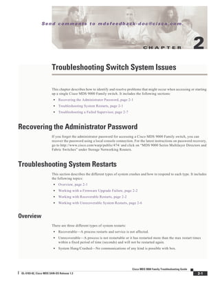 C H A P T E R
Se n d c o m m e n t s t o m d s f e e d b a ck -d o c @ c i sc o . c o m .
2-1
Cisco MDS 9000 Family Troubleshooting Guide
OL-5183-02, Cisco MDS SAN-OS Release 1.3
2
Troubleshooting Switch System Issues
This chapter describes how to identify and resolve problems that might occur when accessing or starting
up a single Cisco MDS 9000 Family switch. It includes the following sections:
• Recovering the Administrator Password, page 2-1
• Troubleshooting System Restarts, page 2-1
• Troubleshooting a Failed Supervisor, page 2-7
Recovering the Administrator Password
If you forget the administrator password for accessing a Cisco MDS 9000 Family switch, you can
recover the password using a local console connection. For the latest instructions on password recovery,
go to http://www.cisco.com/warp/public/474/ and click on “MDS 9000 Series Multilayer Directors and
Fabric Switches” under Storage Networking Routers.
Troubleshooting System Restarts
This section describes the different types of system crashes and how to respond to each type. It includes
the following topics:
• Overview, page 2-1
• Working with a Firmware Upgrade Failure, page 2-2
• Working with Recoverable Restarts, page 2-2
• Working with Unrecoverable System Restarts, page 2-6
Overview
There are three different types of system restarts:
• Recoverable—A process restarts and service is not affected.
• Unrecoverable—A process is not restartable or it has restarted more than the max restart times
within a fixed period of time (seconds) and will not be restarted again.
• System Hung/Crashed—No communications of any kind is possible with box.
 