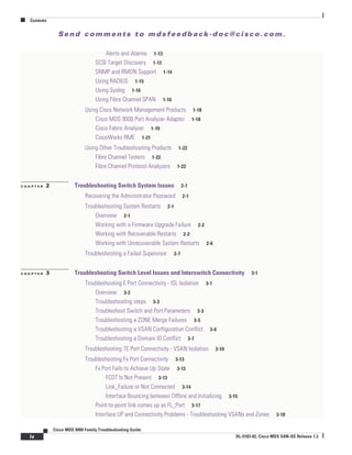 Se n d c o m m e n t s t o m d s f e e d b a ck -d o c @ c i sc o . c o m .
Contents
iv
Cisco MDS 9000 Family Troubleshooting Guide
OL-5183-02, Cisco MDS SAN-OS Release 1.3
Alerts and Alarms 1-13
SCSI Target Discovery 1-13
SNMP and RMON Support 1-14
Using RADIUS 1-15
Using Syslog 1-16
Using Fibre Channel SPAN 1-16
Using Cisco Network Management Products 1-18
Cisco MDS 9000 Port Analyzer Adapter 1-18
Cisco Fabric Analyzer 1-19
CiscoWorks RME 1-21
Using Other Troubleshooting Products 1-22
Fibre Channel Testers 1-22
Fibre Channel Protocol Analyzers 1-22
C H A P T E R 2 Troubleshooting Switch System Issues 2-1
Recovering the Administrator Password 2-1
Troubleshooting System Restarts 2-1
Overview 2-1
Working with a Firmware Upgrade Failure 2-2
Working with Recoverable Restarts 2-2
Working with Unrecoverable System Restarts 2-6
Troubleshooting a Failed Supervisor 2-7
C H A P T E R 3 Troubleshooting Switch Level Issues and Interswitch Connectivity 3-1
Troubleshooting E Port Connectivity - ISL Isolation 3-1
Overview 3-2
Troubleshooting steps 3-3
Troubleshoot Switch and Port Parameters 3-3
Troubleshooting a ZONE Merge Failures 3-5
Troubleshooting a VSAN Configuration Conflict 3-6
Troubleshooting a Domain ID Conflict 3-7
Troubleshooting TE Port Connectivity - VSAN Isolation 3-10
Troubleshooting Fx Port Connectivity 3-13
Fx Port Fails to Achieve Up State 3-13
FCOT Is Not Present 3-13
Link_Failure or Not Connected 3-14
Interface Bouncing between Offline and Initializing 3-15
Point-to-point link comes up as FL_Port 3-17
Interface UP and Connectivity Problems - Troubleshooting VSANs and Zones 3-18
 