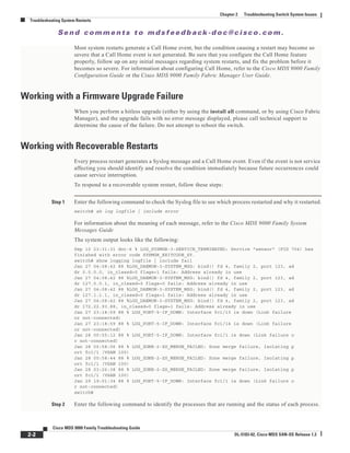 Se n d c o m m e n t s t o m d s f e e d b a ck -d o c @ c i sc o . c o m .
2-2
Cisco MDS 9000 Family Troubleshooting Guide
OL-5183-02, Cisco MDS SAN-OS Release 1.3
Chapter 2 Troubleshooting Switch System Issues
Troubleshooting System Restarts
Most system restarts generate a Call Home event, but the condition causing a restart may become so
severe that a Call Home event is not generated. Be sure that you configure the Call Home feature
properly, follow up on any initial messages regarding system restarts, and fix the problem before it
becomes so severe. For information about configuring Call Home, refer to the Cisco MDS 9000 Family
Configuration Guide or the Cisco MDS 9000 Family Fabric Manager User Guide.
Working with a Firmware Upgrade Failure
When you perform a hitless upgrade (either by using the install all command, or by using Cisco Fabric
Manager), and the upgrade fails with no error message displayed, please call technical support to
determine the cause of the failure. Do not attempt to reboot the switch.
Working with Recoverable Restarts
Every process restart generates a Syslog message and a Call Home event. Even if the event is not service
affecting you should identify and resolve the condition immediately because future occurrences could
cause service interruption.
To respond to a recoverable system restart, follow these steps:
Step 1 Enter the following command to check the Syslog file to see which process restarted and why it restarted.
switch# sh log logfile | include error
For information about the meaning of each message, refer to the Cisco MDS 9000 Family System
Messages Guide
The system output looks like the following:
Sep 10 23:31:31 dot-6 % LOG_SYSMGR-3-SERVICE_TERMINATED: Service "sensor" (PID 704) has
finished with error code SYSMGR_EXITCODE_SY.
switch# show logging logfile | include fail
Jan 27 04:08:42 88 %LOG_DAEMON-3-SYSTEM_MSG: bind() fd 4, family 2, port 123, ad
dr 0.0.0.0, in_classd=0 flags=1 fails: Address already in use
Jan 27 04:08:42 88 %LOG_DAEMON-3-SYSTEM_MSG: bind() fd 4, family 2, port 123, ad
dr 127.0.0.1, in_classd=0 flags=0 fails: Address already in use
Jan 27 04:08:42 88 %LOG_DAEMON-3-SYSTEM_MSG: bind() fd 4, family 2, port 123, ad
dr 127.1.1.1, in_classd=0 flags=1 fails: Address already in use
Jan 27 04:08:42 88 %LOG_DAEMON-3-SYSTEM_MSG: bind() fd 4, family 2, port 123, ad
dr 172.22.93.88, in_classd=0 flags=1 fails: Address already in use
Jan 27 23:18:59 88 % LOG_PORT-5-IF_DOWN: Interface fc1/13 is down (Link failure
or not-connected)
Jan 27 23:18:59 88 % LOG_PORT-5-IF_DOWN: Interface fc1/14 is down (Link failure
or not-connected)
Jan 28 00:55:12 88 % LOG_PORT-5-IF_DOWN: Interface fc1/1 is down (Link failure o
r not-connected)
Jan 28 00:58:06 88 % LOG_ZONE-2-ZS_MERGE_FAILED: Zone merge failure, Isolating p
ort fc1/1 (VSAN 100)
Jan 28 00:58:44 88 % LOG_ZONE-2-ZS_MERGE_FAILED: Zone merge failure, Isolating p
ort fc1/1 (VSAN 100)
Jan 28 03:26:38 88 % LOG_ZONE-2-ZS_MERGE_FAILED: Zone merge failure, Isolating p
ort fc1/1 (VSAN 100)
Jan 29 19:01:34 88 % LOG_PORT-5-IF_DOWN: Interface fc1/1 is down (Link failure o
r not-connected)
switch#
Step 2 Enter the following command to identify the processes that are running and the status of each process.
 