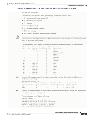 Se n d c o m m e n t s t o m d s f e e d b a ck -d o c @ c i sc o . c o m .
2-3
Cisco MDS 9000 Family Troubleshooting Guide
OL-5183-02, Cisco MDS SAN-OS Release 1.3
Chapter 2 Troubleshooting Switch System Issues
Troubleshooting System Restarts
switch# show processes
The following codes are used in the system output for the State (process state):
• D = uninterruptible sleep (usually IO)
• R = runnable (on run queue)
• S = sleeping
• T = traced or stopped
• Z = defunct ("zombie") process
• NR = not-running
• ER = should be running but currently not-running
Note ER usually is the state a process enters if it has been restarted too many times and has been detected as
faulty by the system and disabled.
The system output looks like the following (the output has been abbreviated to be more concise):
PID State PC Start_cnt TTY Process
----- ----- -------- ----------- ---- -------------
1 S 2ab8e33e 1 - init
2 S 0 1 - keventd
3 S 0 1 - ksoftirqd_CPU0
4 S 0 1 - kswapd
5 S 0 1 - bdflush
6 S 0 1 - kupdated
71 S 0 1 - kjournald
136 S 0 1 - kjournald
140 S 0 1 - kjournald
431 S 2abe333e 1 - httpd
443 S 2abfd33e 1 - xinetd
446 S 2ac1e33e 1 - sysmgr
452 S 2abe91a2 1 - httpd
453 S 2abe91a2 1 - httpd
456 S 2ac73419 1 S0 vsh
469 S 2abe91a2 1 - httpd
470 S 2abe91a2 1 - httpd
Step 3 Enter the following command to show the processes that have had abnormal exits and if there is a
stack-trace or core dump.
switch# show process log
Process PID Normal-exit Stack-trace Core Log-create-time
---------------- ------ ----------- ----------- ------- ---------------
ntp 919 N N N Jan 27 04:08
snsm 972 N Y N Jan 24 20:50
Step 4 Enter the following command to show detailed information about a specific process that has restarted:
switch# show processes log pid 898
The system output looks like the following:
Service: idehsd
Description: ide hotswap handler Daemon
Started at Mon Sep 16 14:56:04 2002 (390923 us)
Stopped at Thu Sep 19 14:18:42 2002 (639239 us)
Uptime: 2 days 23 hours 22 minutes 22 seconds
Start type: SRV_OPTION_RESTART_STATELESS (23)
 